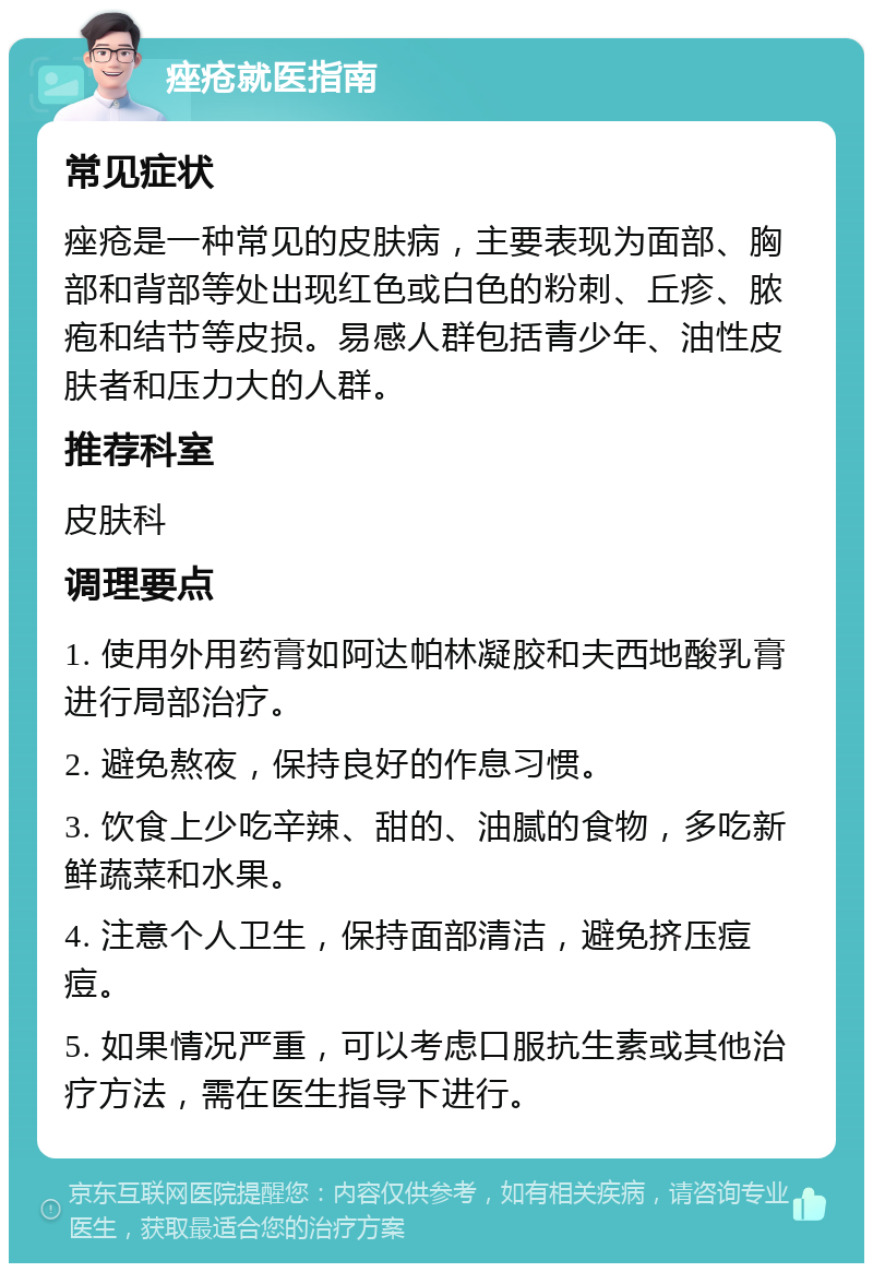 痤疮就医指南 常见症状 痤疮是一种常见的皮肤病，主要表现为面部、胸部和背部等处出现红色或白色的粉刺、丘疹、脓疱和结节等皮损。易感人群包括青少年、油性皮肤者和压力大的人群。 推荐科室 皮肤科 调理要点 1. 使用外用药膏如阿达帕林凝胶和夫西地酸乳膏进行局部治疗。 2. 避免熬夜，保持良好的作息习惯。 3. 饮食上少吃辛辣、甜的、油腻的食物，多吃新鲜蔬菜和水果。 4. 注意个人卫生，保持面部清洁，避免挤压痘痘。 5. 如果情况严重，可以考虑口服抗生素或其他治疗方法，需在医生指导下进行。