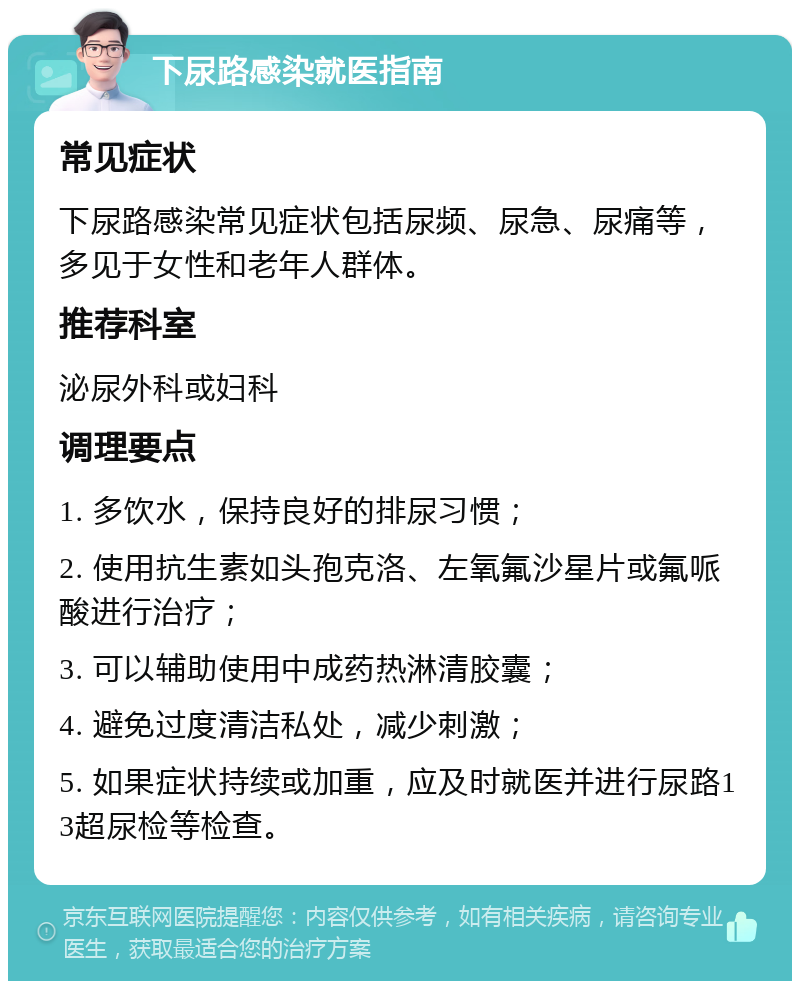 下尿路感染就医指南 常见症状 下尿路感染常见症状包括尿频、尿急、尿痛等，多见于女性和老年人群体。 推荐科室 泌尿外科或妇科 调理要点 1. 多饮水，保持良好的排尿习惯； 2. 使用抗生素如头孢克洛、左氧氟沙星片或氟哌酸进行治疗； 3. 可以辅助使用中成药热淋清胶囊； 4. 避免过度清洁私处，减少刺激； 5. 如果症状持续或加重，应及时就医并进行尿路13超尿检等检查。