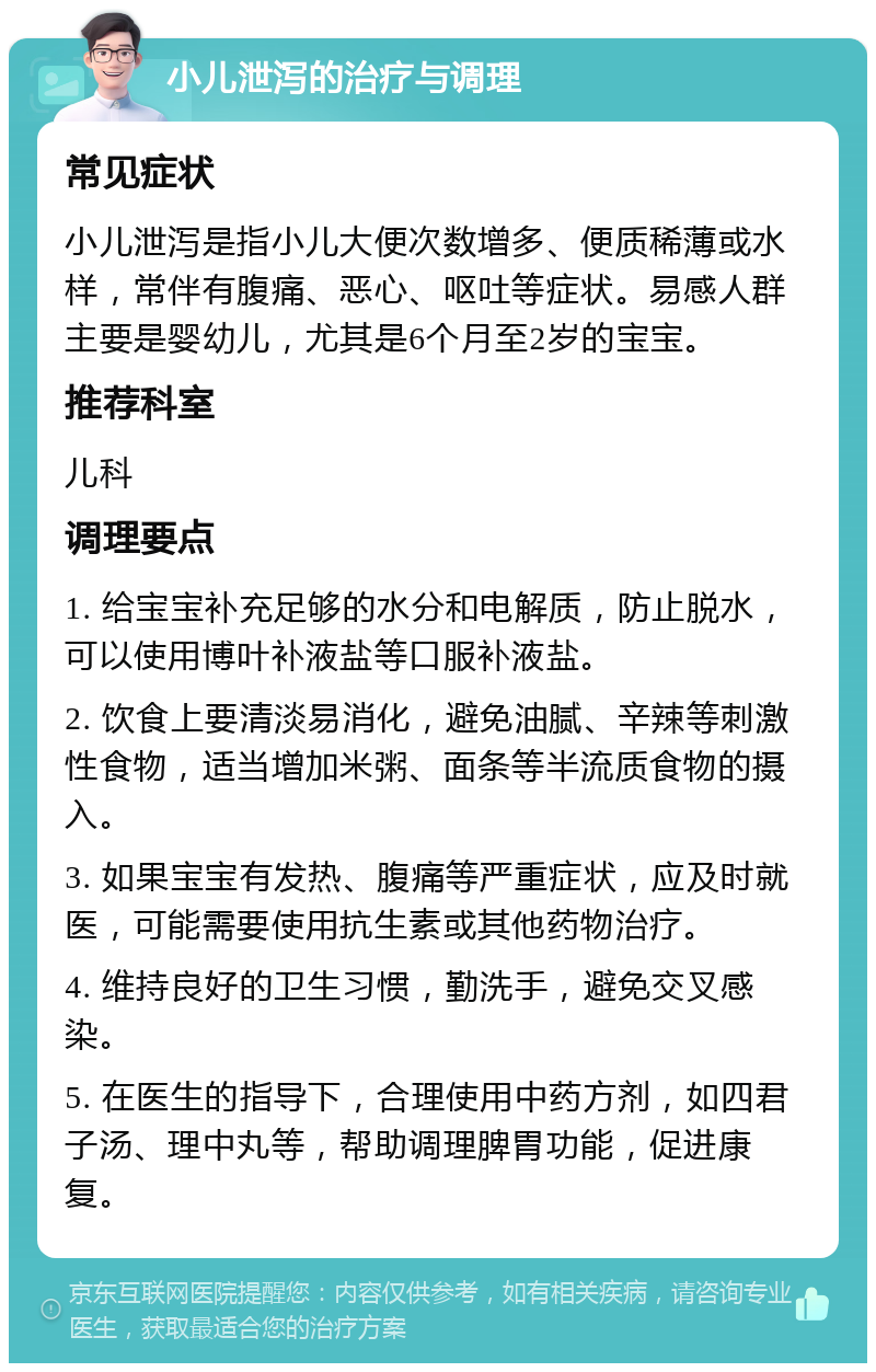 小儿泄泻的治疗与调理 常见症状 小儿泄泻是指小儿大便次数增多、便质稀薄或水样，常伴有腹痛、恶心、呕吐等症状。易感人群主要是婴幼儿，尤其是6个月至2岁的宝宝。 推荐科室 儿科 调理要点 1. 给宝宝补充足够的水分和电解质，防止脱水，可以使用博叶补液盐等口服补液盐。 2. 饮食上要清淡易消化，避免油腻、辛辣等刺激性食物，适当增加米粥、面条等半流质食物的摄入。 3. 如果宝宝有发热、腹痛等严重症状，应及时就医，可能需要使用抗生素或其他药物治疗。 4. 维持良好的卫生习惯，勤洗手，避免交叉感染。 5. 在医生的指导下，合理使用中药方剂，如四君子汤、理中丸等，帮助调理脾胃功能，促进康复。