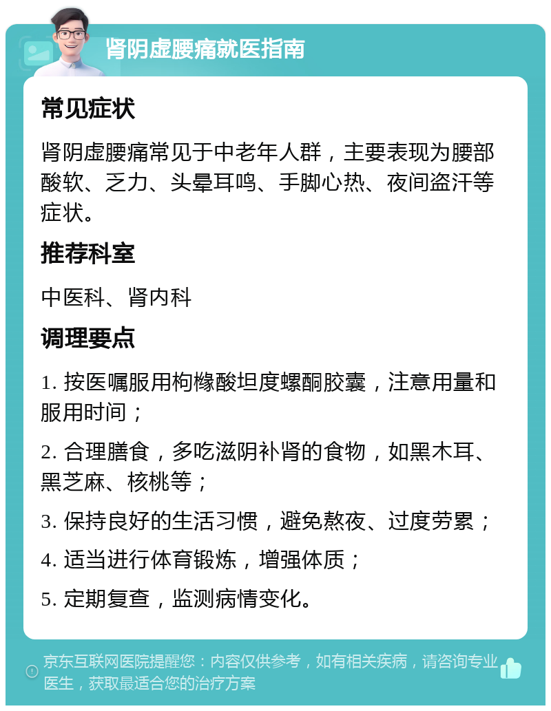 肾阴虚腰痛就医指南 常见症状 肾阴虚腰痛常见于中老年人群，主要表现为腰部酸软、乏力、头晕耳鸣、手脚心热、夜间盗汗等症状。 推荐科室 中医科、肾内科 调理要点 1. 按医嘱服用枸橼酸坦度螺酮胶囊，注意用量和服用时间； 2. 合理膳食，多吃滋阴补肾的食物，如黑木耳、黑芝麻、核桃等； 3. 保持良好的生活习惯，避免熬夜、过度劳累； 4. 适当进行体育锻炼，增强体质； 5. 定期复查，监测病情变化。