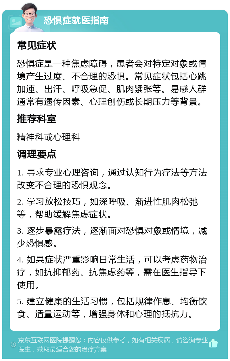 恐惧症就医指南 常见症状 恐惧症是一种焦虑障碍，患者会对特定对象或情境产生过度、不合理的恐惧。常见症状包括心跳加速、出汗、呼吸急促、肌肉紧张等。易感人群通常有遗传因素、心理创伤或长期压力等背景。 推荐科室 精神科或心理科 调理要点 1. 寻求专业心理咨询，通过认知行为疗法等方法改变不合理的恐惧观念。 2. 学习放松技巧，如深呼吸、渐进性肌肉松弛等，帮助缓解焦虑症状。 3. 逐步暴露疗法，逐渐面对恐惧对象或情境，减少恐惧感。 4. 如果症状严重影响日常生活，可以考虑药物治疗，如抗抑郁药、抗焦虑药等，需在医生指导下使用。 5. 建立健康的生活习惯，包括规律作息、均衡饮食、适量运动等，增强身体和心理的抵抗力。