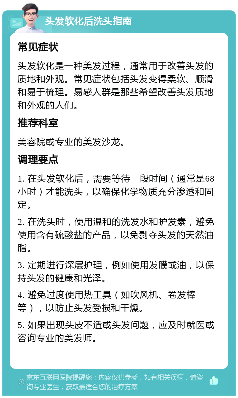 头发软化后洗头指南 常见症状 头发软化是一种美发过程，通常用于改善头发的质地和外观。常见症状包括头发变得柔软、顺滑和易于梳理。易感人群是那些希望改善头发质地和外观的人们。 推荐科室 美容院或专业的美发沙龙。 调理要点 1. 在头发软化后，需要等待一段时间（通常是68小时）才能洗头，以确保化学物质充分渗透和固定。 2. 在洗头时，使用温和的洗发水和护发素，避免使用含有硫酸盐的产品，以免剥夺头发的天然油脂。 3. 定期进行深层护理，例如使用发膜或油，以保持头发的健康和光泽。 4. 避免过度使用热工具（如吹风机、卷发棒等），以防止头发受损和干燥。 5. 如果出现头皮不适或头发问题，应及时就医或咨询专业的美发师。