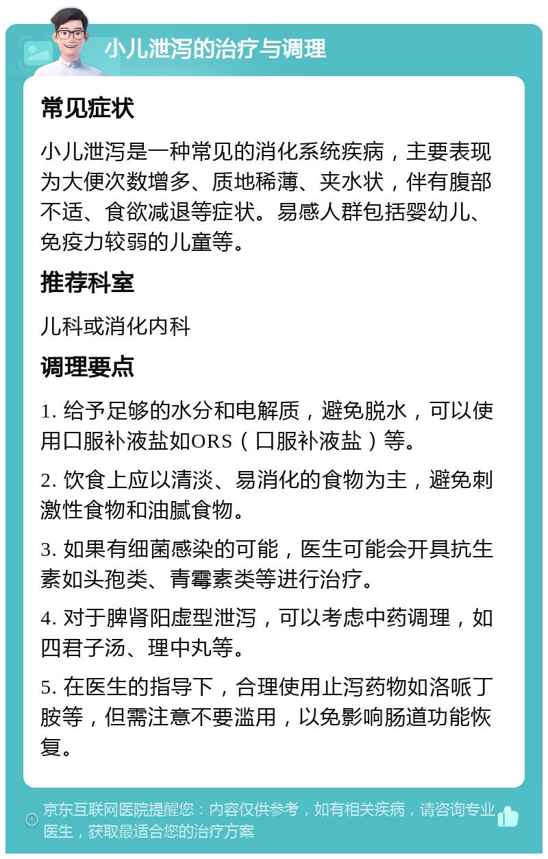 小儿泄泻的治疗与调理 常见症状 小儿泄泻是一种常见的消化系统疾病，主要表现为大便次数增多、质地稀薄、夹水状，伴有腹部不适、食欲减退等症状。易感人群包括婴幼儿、免疫力较弱的儿童等。 推荐科室 儿科或消化内科 调理要点 1. 给予足够的水分和电解质，避免脱水，可以使用口服补液盐如ORS（口服补液盐）等。 2. 饮食上应以清淡、易消化的食物为主，避免刺激性食物和油腻食物。 3. 如果有细菌感染的可能，医生可能会开具抗生素如头孢类、青霉素类等进行治疗。 4. 对于脾肾阳虚型泄泻，可以考虑中药调理，如四君子汤、理中丸等。 5. 在医生的指导下，合理使用止泻药物如洛哌丁胺等，但需注意不要滥用，以免影响肠道功能恢复。