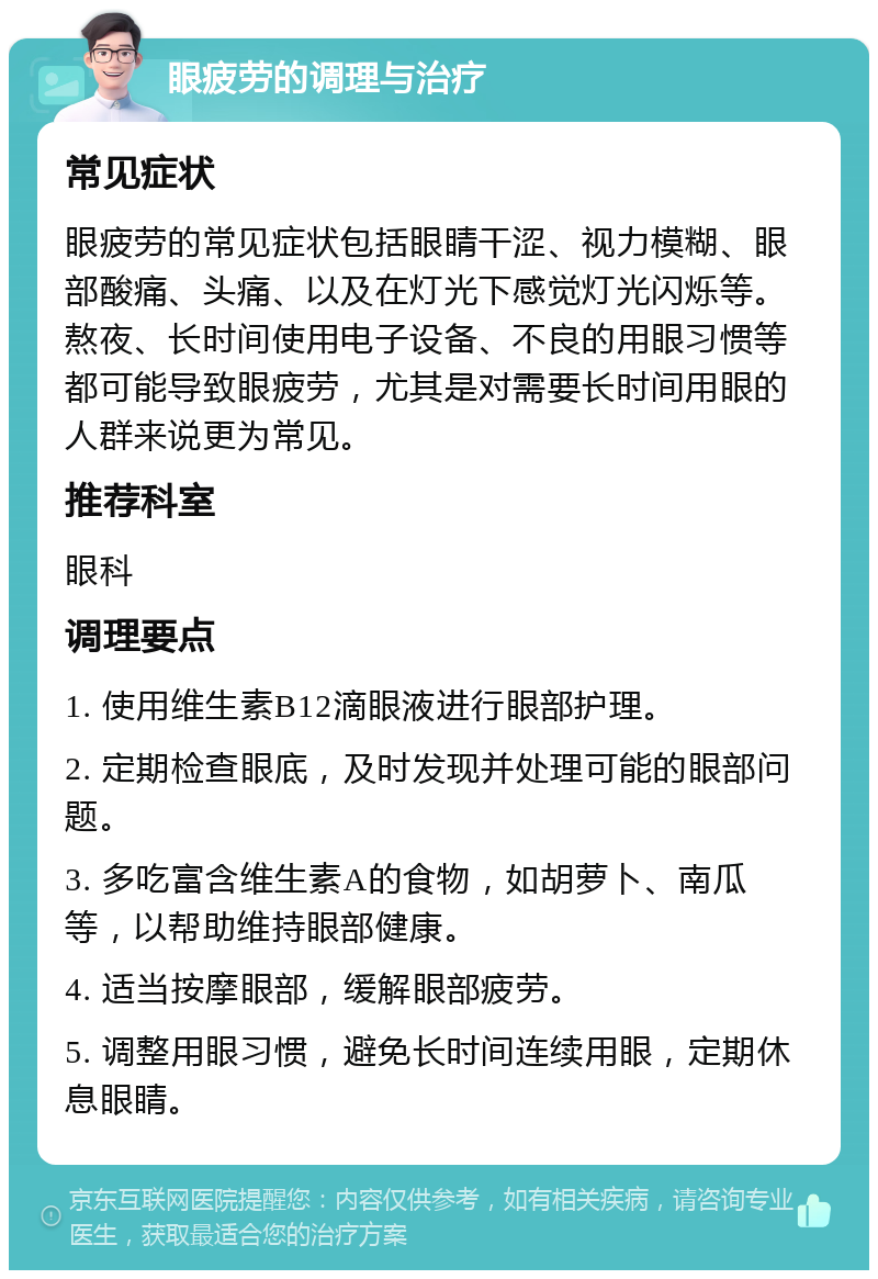 眼疲劳的调理与治疗 常见症状 眼疲劳的常见症状包括眼睛干涩、视力模糊、眼部酸痛、头痛、以及在灯光下感觉灯光闪烁等。熬夜、长时间使用电子设备、不良的用眼习惯等都可能导致眼疲劳，尤其是对需要长时间用眼的人群来说更为常见。 推荐科室 眼科 调理要点 1. 使用维生素B12滴眼液进行眼部护理。 2. 定期检查眼底，及时发现并处理可能的眼部问题。 3. 多吃富含维生素A的食物，如胡萝卜、南瓜等，以帮助维持眼部健康。 4. 适当按摩眼部，缓解眼部疲劳。 5. 调整用眼习惯，避免长时间连续用眼，定期休息眼睛。