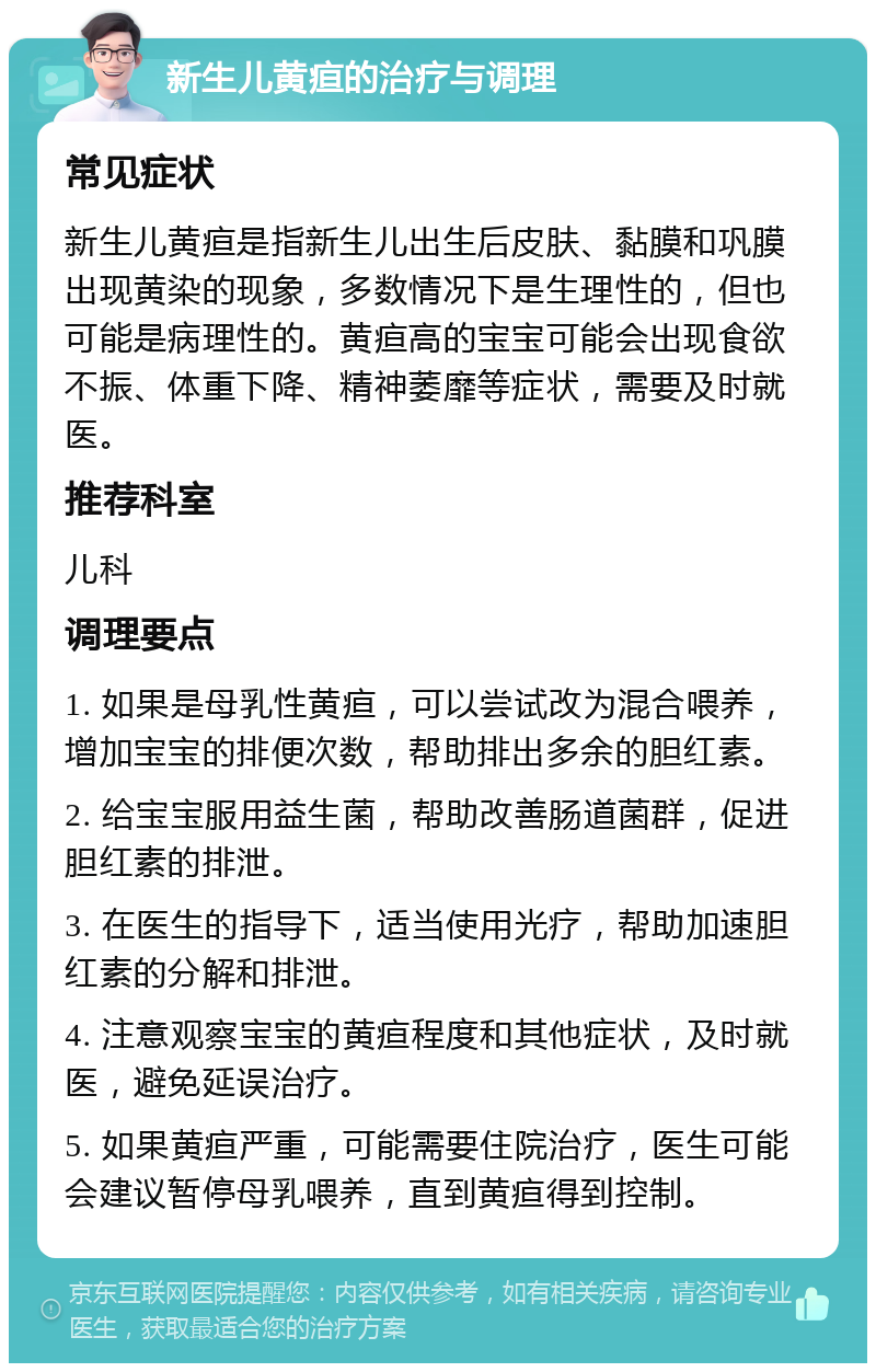 新生儿黄疸的治疗与调理 常见症状 新生儿黄疸是指新生儿出生后皮肤、黏膜和巩膜出现黄染的现象，多数情况下是生理性的，但也可能是病理性的。黄疸高的宝宝可能会出现食欲不振、体重下降、精神萎靡等症状，需要及时就医。 推荐科室 儿科 调理要点 1. 如果是母乳性黄疸，可以尝试改为混合喂养，增加宝宝的排便次数，帮助排出多余的胆红素。 2. 给宝宝服用益生菌，帮助改善肠道菌群，促进胆红素的排泄。 3. 在医生的指导下，适当使用光疗，帮助加速胆红素的分解和排泄。 4. 注意观察宝宝的黄疸程度和其他症状，及时就医，避免延误治疗。 5. 如果黄疸严重，可能需要住院治疗，医生可能会建议暂停母乳喂养，直到黄疸得到控制。