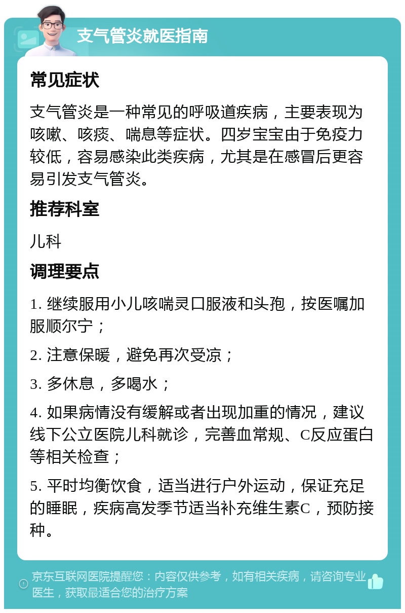 支气管炎就医指南 常见症状 支气管炎是一种常见的呼吸道疾病，主要表现为咳嗽、咳痰、喘息等症状。四岁宝宝由于免疫力较低，容易感染此类疾病，尤其是在感冒后更容易引发支气管炎。 推荐科室 儿科 调理要点 1. 继续服用小儿咳喘灵口服液和头孢，按医嘱加服顺尔宁； 2. 注意保暖，避免再次受凉； 3. 多休息，多喝水； 4. 如果病情没有缓解或者出现加重的情况，建议线下公立医院儿科就诊，完善血常规、C反应蛋白等相关检查； 5. 平时均衡饮食，适当进行户外运动，保证充足的睡眠，疾病高发季节适当补充维生素C，预防接种。