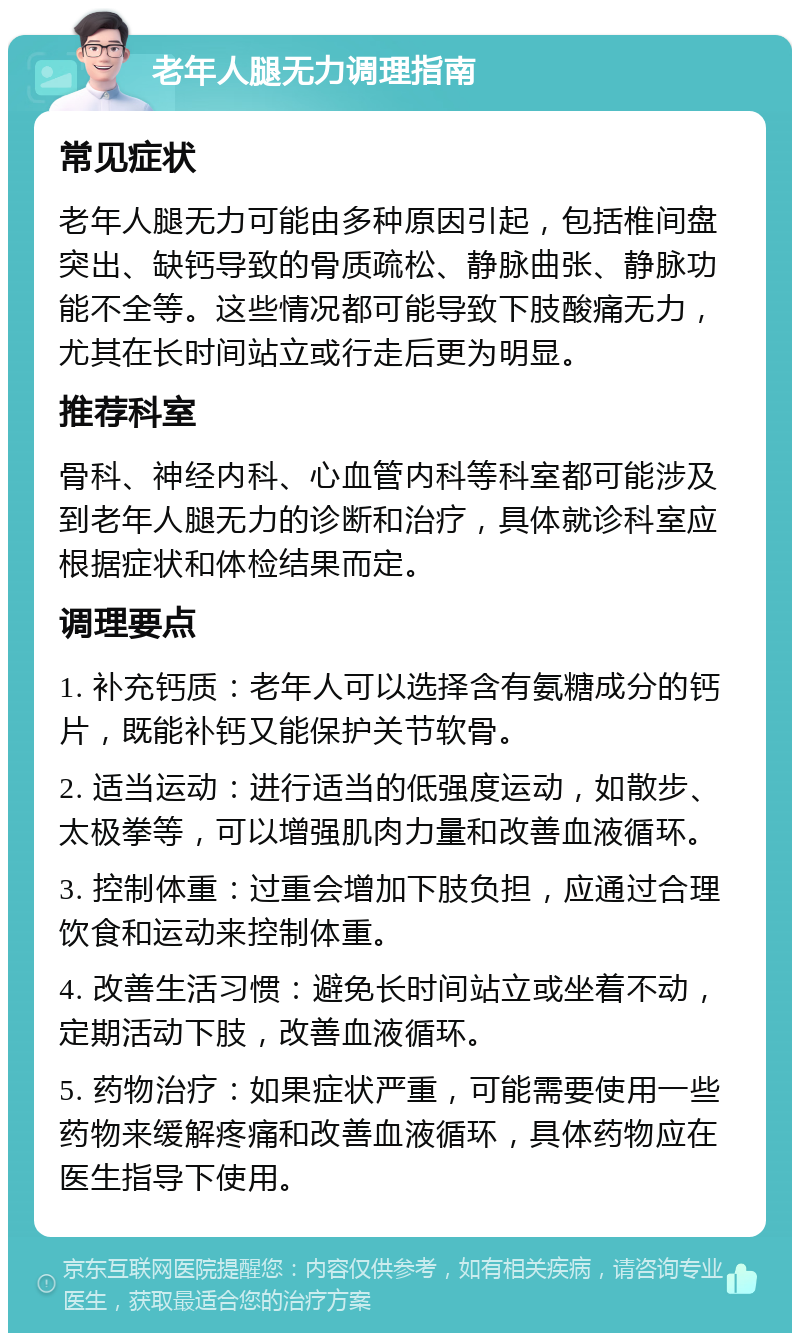 老年人腿无力调理指南 常见症状 老年人腿无力可能由多种原因引起，包括椎间盘突出、缺钙导致的骨质疏松、静脉曲张、静脉功能不全等。这些情况都可能导致下肢酸痛无力，尤其在长时间站立或行走后更为明显。 推荐科室 骨科、神经内科、心血管内科等科室都可能涉及到老年人腿无力的诊断和治疗，具体就诊科室应根据症状和体检结果而定。 调理要点 1. 补充钙质：老年人可以选择含有氨糖成分的钙片，既能补钙又能保护关节软骨。 2. 适当运动：进行适当的低强度运动，如散步、太极拳等，可以增强肌肉力量和改善血液循环。 3. 控制体重：过重会增加下肢负担，应通过合理饮食和运动来控制体重。 4. 改善生活习惯：避免长时间站立或坐着不动，定期活动下肢，改善血液循环。 5. 药物治疗：如果症状严重，可能需要使用一些药物来缓解疼痛和改善血液循环，具体药物应在医生指导下使用。