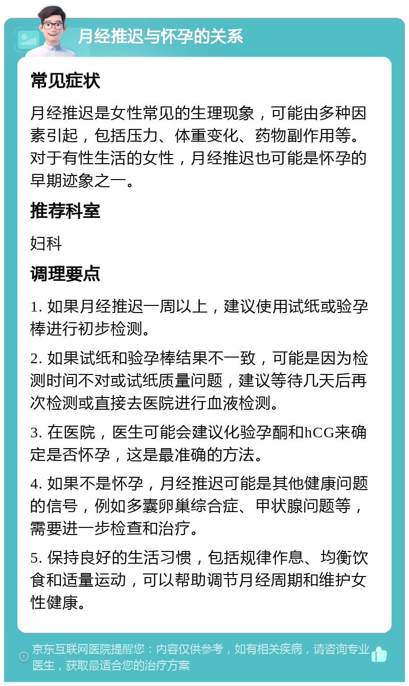 月经推迟与怀孕的关系 常见症状 月经推迟是女性常见的生理现象，可能由多种因素引起，包括压力、体重变化、药物副作用等。对于有性生活的女性，月经推迟也可能是怀孕的早期迹象之一。 推荐科室 妇科 调理要点 1. 如果月经推迟一周以上，建议使用试纸或验孕棒进行初步检测。 2. 如果试纸和验孕棒结果不一致，可能是因为检测时间不对或试纸质量问题，建议等待几天后再次检测或直接去医院进行血液检测。 3. 在医院，医生可能会建议化验孕酮和hCG来确定是否怀孕，这是最准确的方法。 4. 如果不是怀孕，月经推迟可能是其他健康问题的信号，例如多囊卵巢综合症、甲状腺问题等，需要进一步检查和治疗。 5. 保持良好的生活习惯，包括规律作息、均衡饮食和适量运动，可以帮助调节月经周期和维护女性健康。