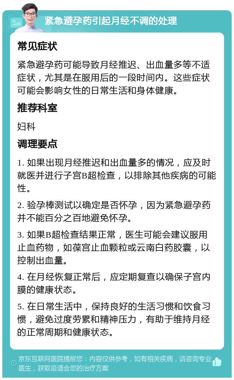 紧急避孕药引起月经不调的处理 常见症状 紧急避孕药可能导致月经推迟、出血量多等不适症状，尤其是在服用后的一段时间内。这些症状可能会影响女性的日常生活和身体健康。 推荐科室 妇科 调理要点 1. 如果出现月经推迟和出血量多的情况，应及时就医并进行子宫B超检查，以排除其他疾病的可能性。 2. 验孕棒测试以确定是否怀孕，因为紧急避孕药并不能百分之百地避免怀孕。 3. 如果B超检查结果正常，医生可能会建议服用止血药物，如葆宫止血颗粒或云南白药胶囊，以控制出血量。 4. 在月经恢复正常后，应定期复查以确保子宫内膜的健康状态。 5. 在日常生活中，保持良好的生活习惯和饮食习惯，避免过度劳累和精神压力，有助于维持月经的正常周期和健康状态。