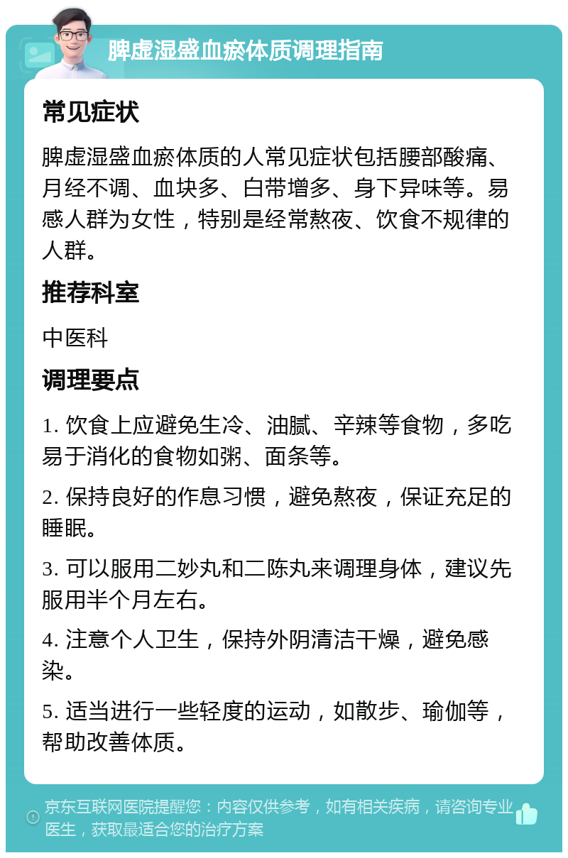 脾虚湿盛血瘀体质调理指南 常见症状 脾虚湿盛血瘀体质的人常见症状包括腰部酸痛、月经不调、血块多、白带增多、身下异味等。易感人群为女性，特别是经常熬夜、饮食不规律的人群。 推荐科室 中医科 调理要点 1. 饮食上应避免生冷、油腻、辛辣等食物，多吃易于消化的食物如粥、面条等。 2. 保持良好的作息习惯，避免熬夜，保证充足的睡眠。 3. 可以服用二妙丸和二陈丸来调理身体，建议先服用半个月左右。 4. 注意个人卫生，保持外阴清洁干燥，避免感染。 5. 适当进行一些轻度的运动，如散步、瑜伽等，帮助改善体质。