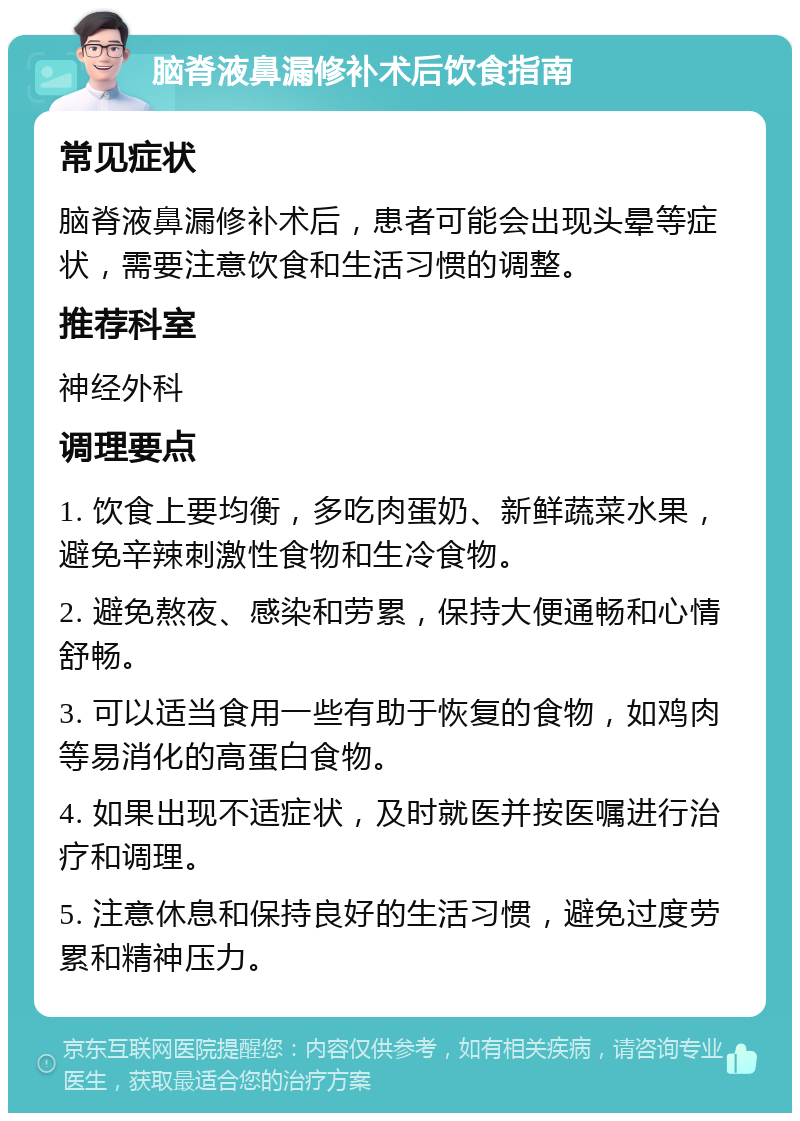 脑脊液鼻漏修补术后饮食指南 常见症状 脑脊液鼻漏修补术后，患者可能会出现头晕等症状，需要注意饮食和生活习惯的调整。 推荐科室 神经外科 调理要点 1. 饮食上要均衡，多吃肉蛋奶、新鲜蔬菜水果，避免辛辣刺激性食物和生冷食物。 2. 避免熬夜、感染和劳累，保持大便通畅和心情舒畅。 3. 可以适当食用一些有助于恢复的食物，如鸡肉等易消化的高蛋白食物。 4. 如果出现不适症状，及时就医并按医嘱进行治疗和调理。 5. 注意休息和保持良好的生活习惯，避免过度劳累和精神压力。