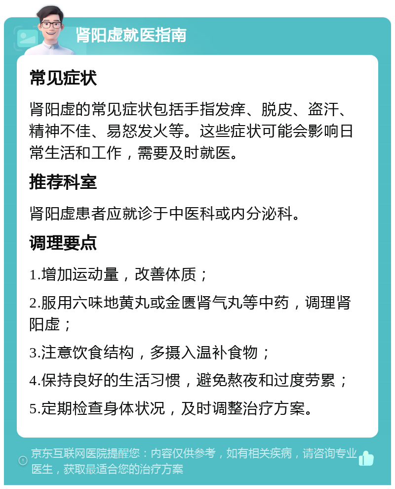 肾阳虚就医指南 常见症状 肾阳虚的常见症状包括手指发痒、脱皮、盗汗、精神不佳、易怒发火等。这些症状可能会影响日常生活和工作，需要及时就医。 推荐科室 肾阳虚患者应就诊于中医科或内分泌科。 调理要点 1.增加运动量，改善体质； 2.服用六味地黄丸或金匮肾气丸等中药，调理肾阳虚； 3.注意饮食结构，多摄入温补食物； 4.保持良好的生活习惯，避免熬夜和过度劳累； 5.定期检查身体状况，及时调整治疗方案。