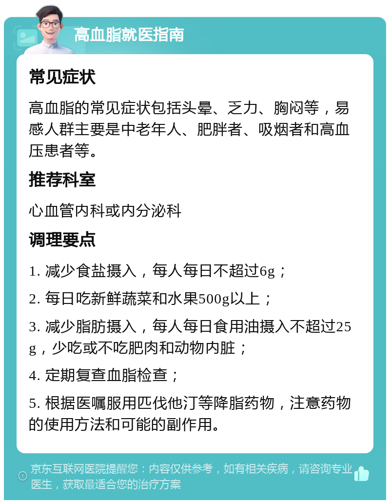 高血脂就医指南 常见症状 高血脂的常见症状包括头晕、乏力、胸闷等，易感人群主要是中老年人、肥胖者、吸烟者和高血压患者等。 推荐科室 心血管内科或内分泌科 调理要点 1. 减少食盐摄入，每人每日不超过6g； 2. 每日吃新鲜蔬菜和水果500g以上； 3. 减少脂肪摄入，每人每日食用油摄入不超过25g，少吃或不吃肥肉和动物内脏； 4. 定期复查血脂检查； 5. 根据医嘱服用匹伐他汀等降脂药物，注意药物的使用方法和可能的副作用。