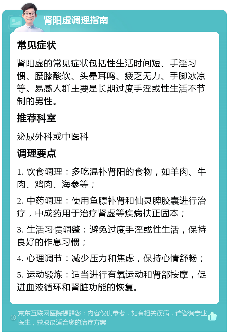 肾阳虚调理指南 常见症状 肾阳虚的常见症状包括性生活时间短、手淫习惯、腰膝酸软、头晕耳鸣、疲乏无力、手脚冰凉等。易感人群主要是长期过度手淫或性生活不节制的男性。 推荐科室 泌尿外科或中医科 调理要点 1. 饮食调理：多吃温补肾阳的食物，如羊肉、牛肉、鸡肉、海参等； 2. 中药调理：使用鱼膘补肾和仙灵脾胶囊进行治疗，中成药用于治疗肾虚等疾病扶正固本； 3. 生活习惯调整：避免过度手淫或性生活，保持良好的作息习惯； 4. 心理调节：减少压力和焦虑，保持心情舒畅； 5. 运动锻炼：适当进行有氧运动和肾部按摩，促进血液循环和肾脏功能的恢复。