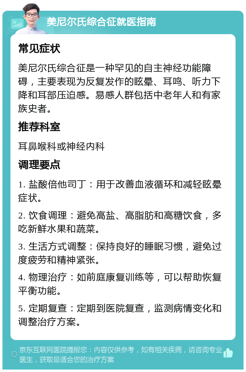 美尼尔氏综合征就医指南 常见症状 美尼尔氏综合征是一种罕见的自主神经功能障碍，主要表现为反复发作的眩晕、耳鸣、听力下降和耳部压迫感。易感人群包括中老年人和有家族史者。 推荐科室 耳鼻喉科或神经内科 调理要点 1. 盐酸倍他司丁：用于改善血液循环和减轻眩晕症状。 2. 饮食调理：避免高盐、高脂肪和高糖饮食，多吃新鲜水果和蔬菜。 3. 生活方式调整：保持良好的睡眠习惯，避免过度疲劳和精神紧张。 4. 物理治疗：如前庭康复训练等，可以帮助恢复平衡功能。 5. 定期复查：定期到医院复查，监测病情变化和调整治疗方案。