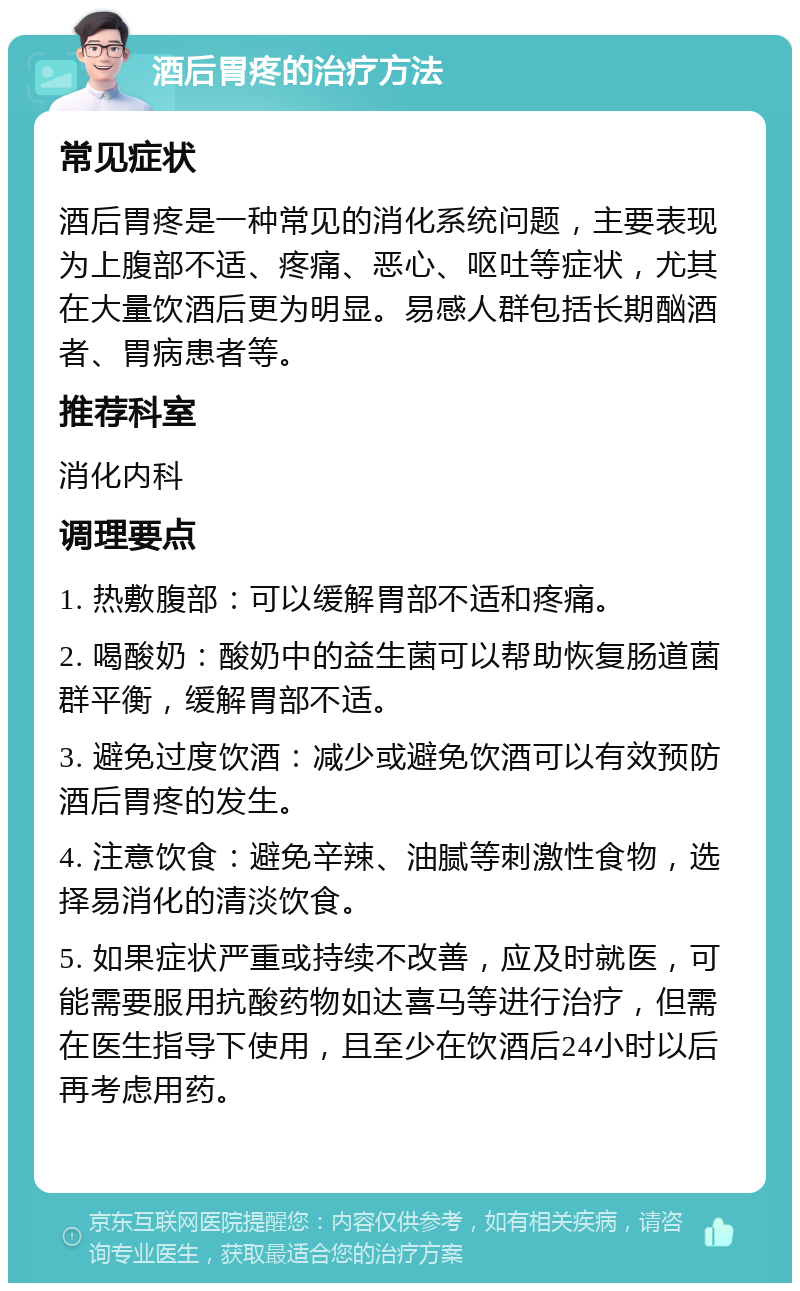 酒后胃疼的治疗方法 常见症状 酒后胃疼是一种常见的消化系统问题，主要表现为上腹部不适、疼痛、恶心、呕吐等症状，尤其在大量饮酒后更为明显。易感人群包括长期酗酒者、胃病患者等。 推荐科室 消化内科 调理要点 1. 热敷腹部：可以缓解胃部不适和疼痛。 2. 喝酸奶：酸奶中的益生菌可以帮助恢复肠道菌群平衡，缓解胃部不适。 3. 避免过度饮酒：减少或避免饮酒可以有效预防酒后胃疼的发生。 4. 注意饮食：避免辛辣、油腻等刺激性食物，选择易消化的清淡饮食。 5. 如果症状严重或持续不改善，应及时就医，可能需要服用抗酸药物如达喜马等进行治疗，但需在医生指导下使用，且至少在饮酒后24小时以后再考虑用药。