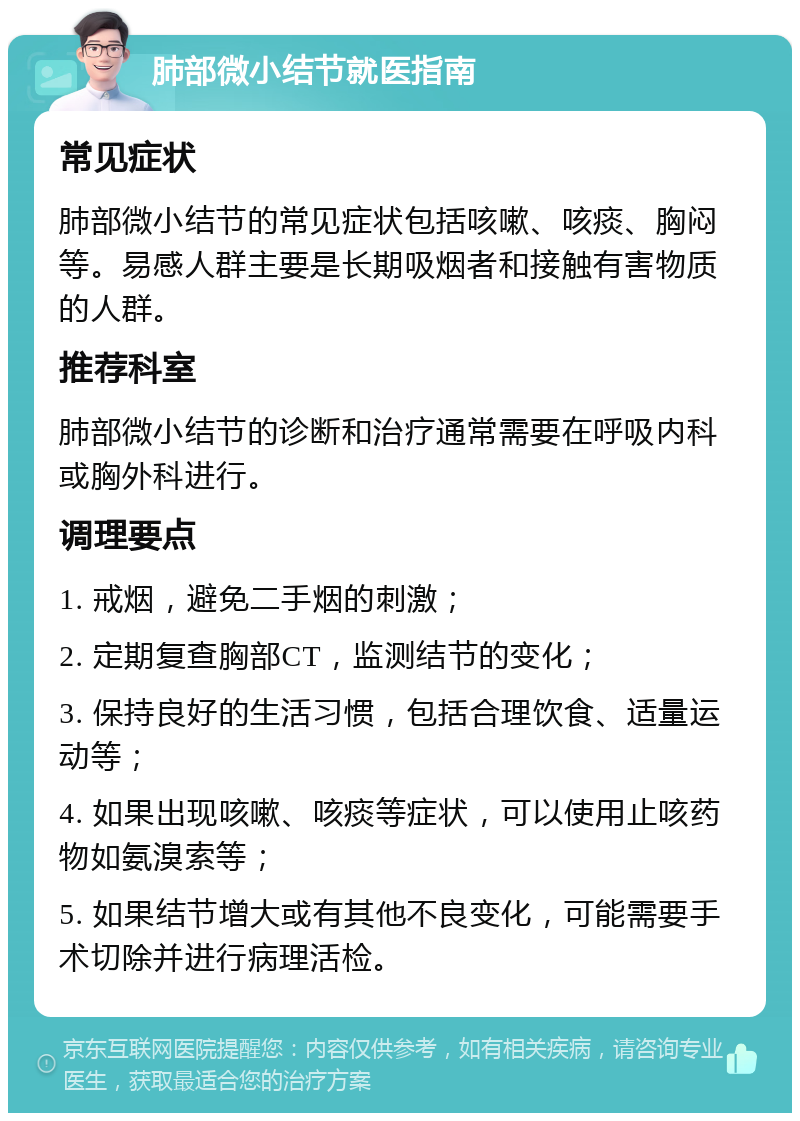 肺部微小结节就医指南 常见症状 肺部微小结节的常见症状包括咳嗽、咳痰、胸闷等。易感人群主要是长期吸烟者和接触有害物质的人群。 推荐科室 肺部微小结节的诊断和治疗通常需要在呼吸内科或胸外科进行。 调理要点 1. 戒烟，避免二手烟的刺激； 2. 定期复查胸部CT，监测结节的变化； 3. 保持良好的生活习惯，包括合理饮食、适量运动等； 4. 如果出现咳嗽、咳痰等症状，可以使用止咳药物如氨溴索等； 5. 如果结节增大或有其他不良变化，可能需要手术切除并进行病理活检。