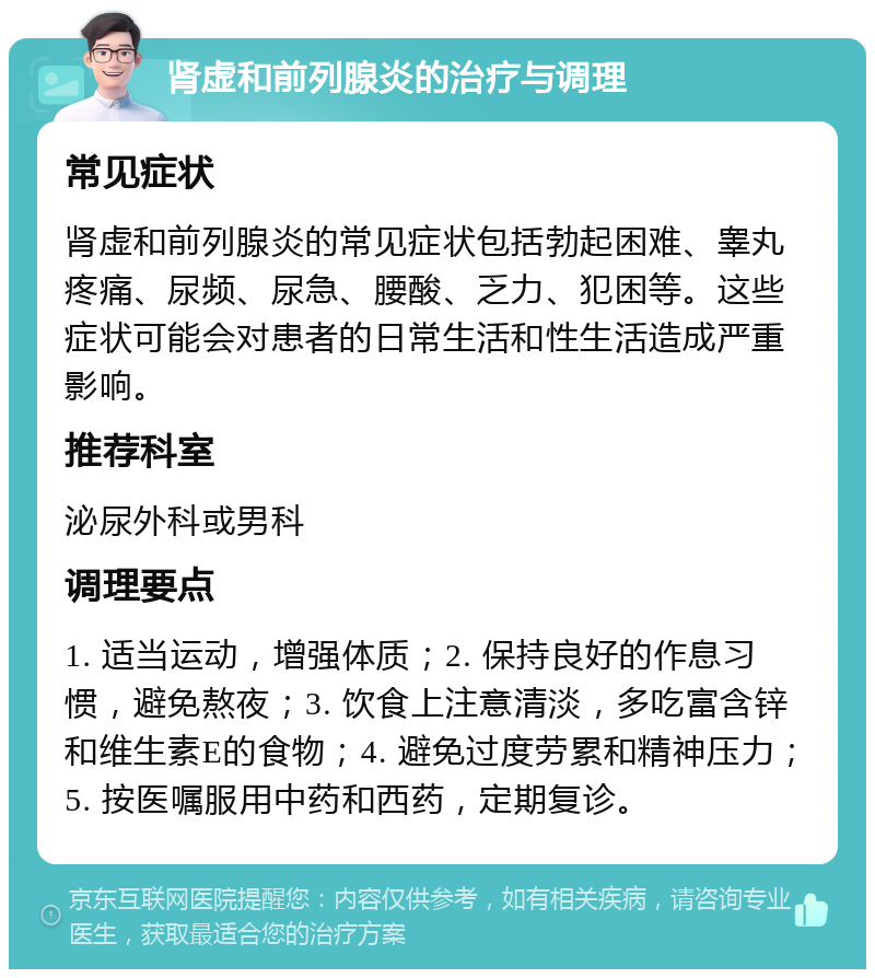 肾虚和前列腺炎的治疗与调理 常见症状 肾虚和前列腺炎的常见症状包括勃起困难、睾丸疼痛、尿频、尿急、腰酸、乏力、犯困等。这些症状可能会对患者的日常生活和性生活造成严重影响。 推荐科室 泌尿外科或男科 调理要点 1. 适当运动，增强体质；2. 保持良好的作息习惯，避免熬夜；3. 饮食上注意清淡，多吃富含锌和维生素E的食物；4. 避免过度劳累和精神压力；5. 按医嘱服用中药和西药，定期复诊。