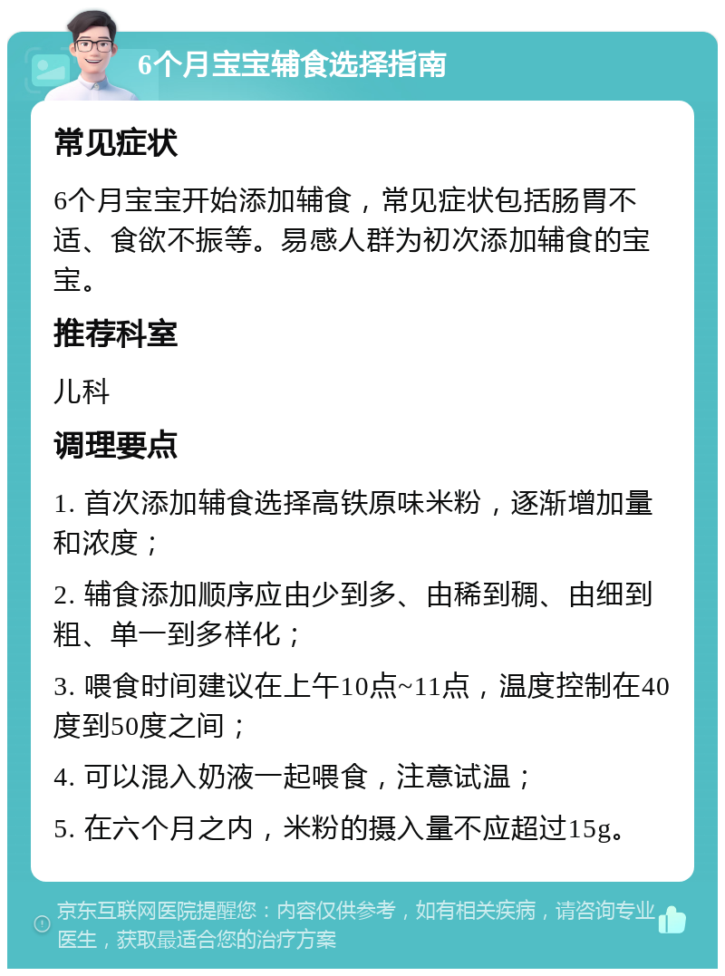 6个月宝宝辅食选择指南 常见症状 6个月宝宝开始添加辅食，常见症状包括肠胃不适、食欲不振等。易感人群为初次添加辅食的宝宝。 推荐科室 儿科 调理要点 1. 首次添加辅食选择高铁原味米粉，逐渐增加量和浓度； 2. 辅食添加顺序应由少到多、由稀到稠、由细到粗、单一到多样化； 3. 喂食时间建议在上午10点~11点，温度控制在40度到50度之间； 4. 可以混入奶液一起喂食，注意试温； 5. 在六个月之内，米粉的摄入量不应超过15g。