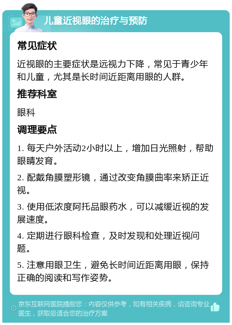 儿童近视眼的治疗与预防 常见症状 近视眼的主要症状是远视力下降，常见于青少年和儿童，尤其是长时间近距离用眼的人群。 推荐科室 眼科 调理要点 1. 每天户外活动2小时以上，增加日光照射，帮助眼睛发育。 2. 配戴角膜塑形镜，通过改变角膜曲率来矫正近视。 3. 使用低浓度阿托品眼药水，可以减缓近视的发展速度。 4. 定期进行眼科检查，及时发现和处理近视问题。 5. 注意用眼卫生，避免长时间近距离用眼，保持正确的阅读和写作姿势。