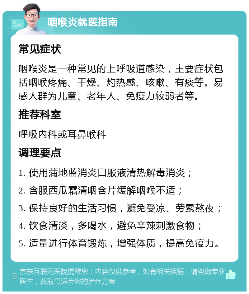 咽喉炎就医指南 常见症状 咽喉炎是一种常见的上呼吸道感染，主要症状包括咽喉疼痛、干燥、灼热感、咳嗽、有痰等。易感人群为儿童、老年人、免疫力较弱者等。 推荐科室 呼吸内科或耳鼻喉科 调理要点 1. 使用蒲地蓝消炎口服液清热解毒消炎； 2. 含服西瓜霜清咽含片缓解咽喉不适； 3. 保持良好的生活习惯，避免受凉、劳累熬夜； 4. 饮食清淡，多喝水，避免辛辣刺激食物； 5. 适量进行体育锻炼，增强体质，提高免疫力。