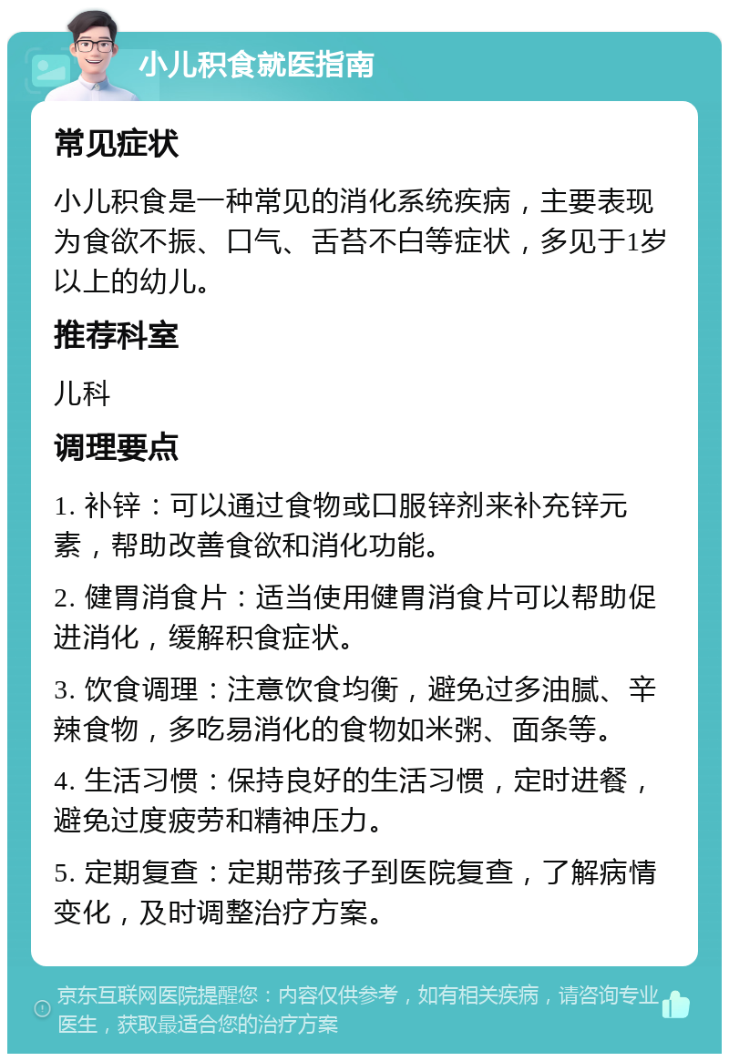 小儿积食就医指南 常见症状 小儿积食是一种常见的消化系统疾病，主要表现为食欲不振、口气、舌苔不白等症状，多见于1岁以上的幼儿。 推荐科室 儿科 调理要点 1. 补锌：可以通过食物或口服锌剂来补充锌元素，帮助改善食欲和消化功能。 2. 健胃消食片：适当使用健胃消食片可以帮助促进消化，缓解积食症状。 3. 饮食调理：注意饮食均衡，避免过多油腻、辛辣食物，多吃易消化的食物如米粥、面条等。 4. 生活习惯：保持良好的生活习惯，定时进餐，避免过度疲劳和精神压力。 5. 定期复查：定期带孩子到医院复查，了解病情变化，及时调整治疗方案。