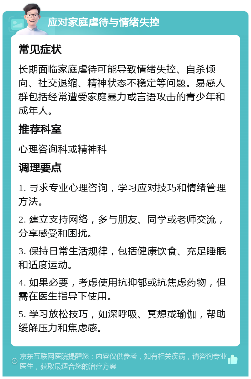 应对家庭虐待与情绪失控 常见症状 长期面临家庭虐待可能导致情绪失控、自杀倾向、社交退缩、精神状态不稳定等问题。易感人群包括经常遭受家庭暴力或言语攻击的青少年和成年人。 推荐科室 心理咨询科或精神科 调理要点 1. 寻求专业心理咨询，学习应对技巧和情绪管理方法。 2. 建立支持网络，多与朋友、同学或老师交流，分享感受和困扰。 3. 保持日常生活规律，包括健康饮食、充足睡眠和适度运动。 4. 如果必要，考虑使用抗抑郁或抗焦虑药物，但需在医生指导下使用。 5. 学习放松技巧，如深呼吸、冥想或瑜伽，帮助缓解压力和焦虑感。