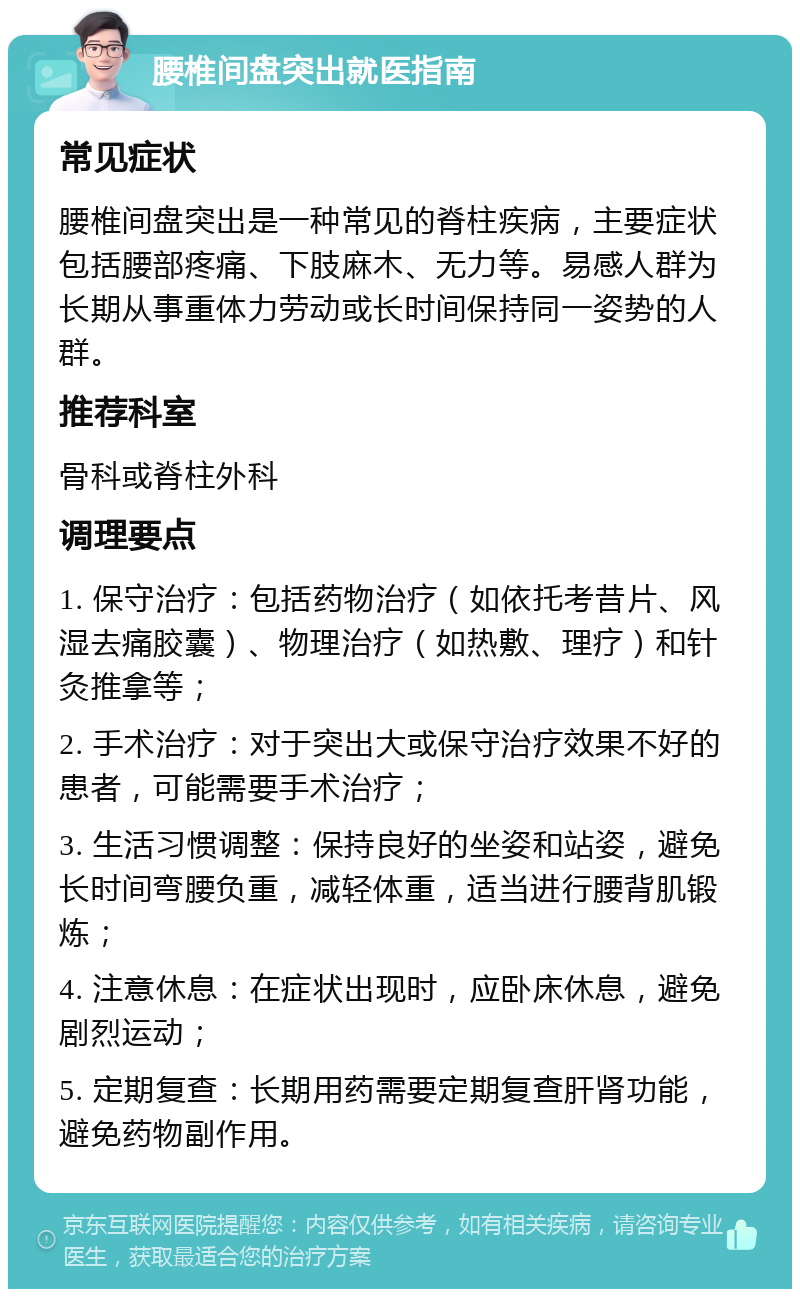 腰椎间盘突出就医指南 常见症状 腰椎间盘突出是一种常见的脊柱疾病，主要症状包括腰部疼痛、下肢麻木、无力等。易感人群为长期从事重体力劳动或长时间保持同一姿势的人群。 推荐科室 骨科或脊柱外科 调理要点 1. 保守治疗：包括药物治疗（如依托考昔片、风湿去痛胶囊）、物理治疗（如热敷、理疗）和针灸推拿等； 2. 手术治疗：对于突出大或保守治疗效果不好的患者，可能需要手术治疗； 3. 生活习惯调整：保持良好的坐姿和站姿，避免长时间弯腰负重，减轻体重，适当进行腰背肌锻炼； 4. 注意休息：在症状出现时，应卧床休息，避免剧烈运动； 5. 定期复查：长期用药需要定期复查肝肾功能，避免药物副作用。