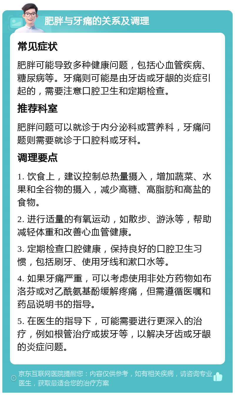 肥胖与牙痛的关系及调理 常见症状 肥胖可能导致多种健康问题，包括心血管疾病、糖尿病等。牙痛则可能是由牙齿或牙龈的炎症引起的，需要注意口腔卫生和定期检查。 推荐科室 肥胖问题可以就诊于内分泌科或营养科，牙痛问题则需要就诊于口腔科或牙科。 调理要点 1. 饮食上，建议控制总热量摄入，增加蔬菜、水果和全谷物的摄入，减少高糖、高脂肪和高盐的食物。 2. 进行适量的有氧运动，如散步、游泳等，帮助减轻体重和改善心血管健康。 3. 定期检查口腔健康，保持良好的口腔卫生习惯，包括刷牙、使用牙线和漱口水等。 4. 如果牙痛严重，可以考虑使用非处方药物如布洛芬或对乙酰氨基酚缓解疼痛，但需遵循医嘱和药品说明书的指导。 5. 在医生的指导下，可能需要进行更深入的治疗，例如根管治疗或拔牙等，以解决牙齿或牙龈的炎症问题。