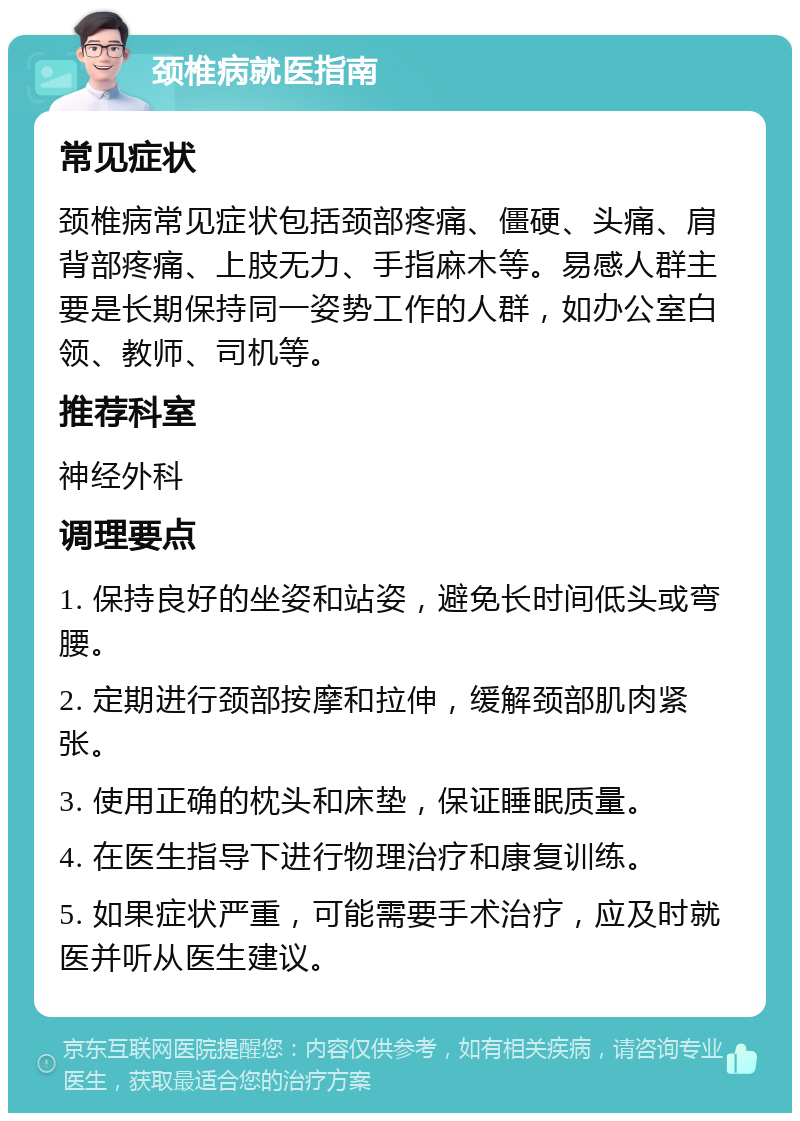 颈椎病就医指南 常见症状 颈椎病常见症状包括颈部疼痛、僵硬、头痛、肩背部疼痛、上肢无力、手指麻木等。易感人群主要是长期保持同一姿势工作的人群，如办公室白领、教师、司机等。 推荐科室 神经外科 调理要点 1. 保持良好的坐姿和站姿，避免长时间低头或弯腰。 2. 定期进行颈部按摩和拉伸，缓解颈部肌肉紧张。 3. 使用正确的枕头和床垫，保证睡眠质量。 4. 在医生指导下进行物理治疗和康复训练。 5. 如果症状严重，可能需要手术治疗，应及时就医并听从医生建议。