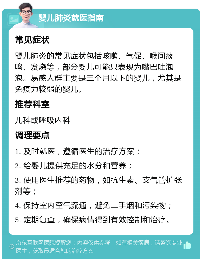 婴儿肺炎就医指南 常见症状 婴儿肺炎的常见症状包括咳嗽、气促、喉间痰鸣、发烧等，部分婴儿可能只表现为嘴巴吐泡泡。易感人群主要是三个月以下的婴儿，尤其是免疫力较弱的婴儿。 推荐科室 儿科或呼吸内科 调理要点 1. 及时就医，遵循医生的治疗方案； 2. 给婴儿提供充足的水分和营养； 3. 使用医生推荐的药物，如抗生素、支气管扩张剂等； 4. 保持室内空气流通，避免二手烟和污染物； 5. 定期复查，确保病情得到有效控制和治疗。