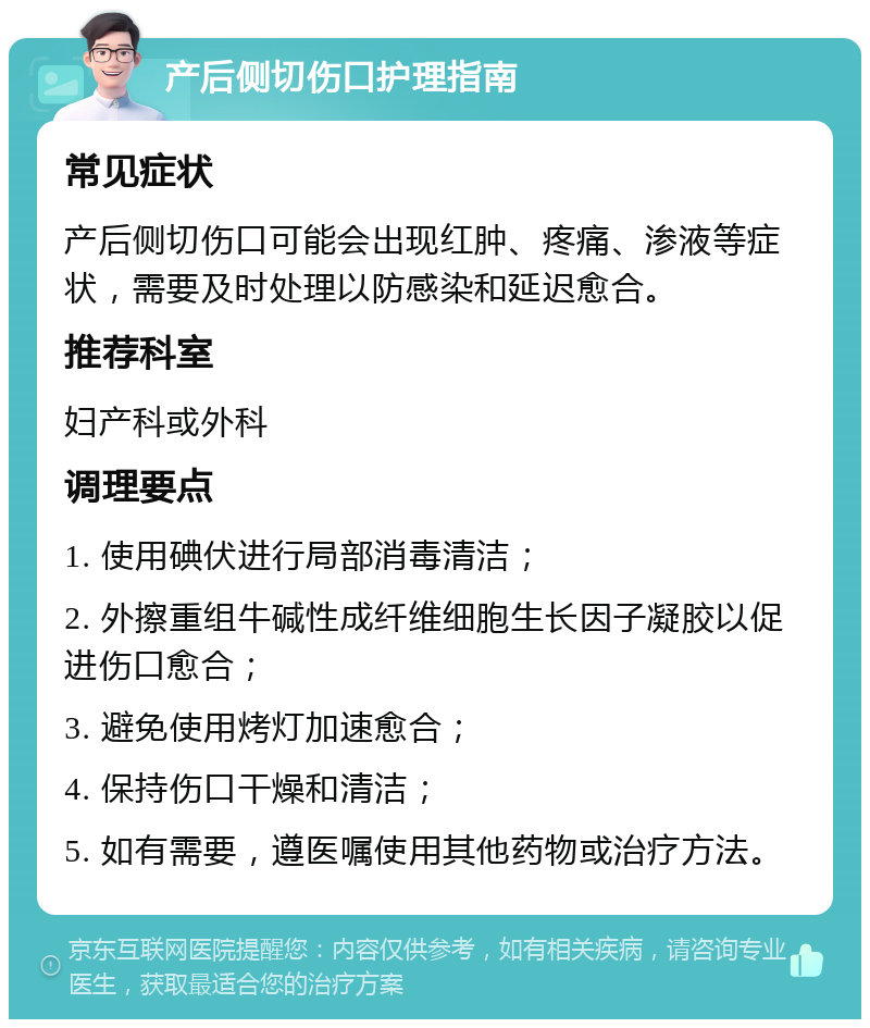 产后侧切伤口护理指南 常见症状 产后侧切伤口可能会出现红肿、疼痛、渗液等症状，需要及时处理以防感染和延迟愈合。 推荐科室 妇产科或外科 调理要点 1. 使用碘伏进行局部消毒清洁； 2. 外擦重组牛碱性成纤维细胞生长因子凝胶以促进伤口愈合； 3. 避免使用烤灯加速愈合； 4. 保持伤口干燥和清洁； 5. 如有需要，遵医嘱使用其他药物或治疗方法。