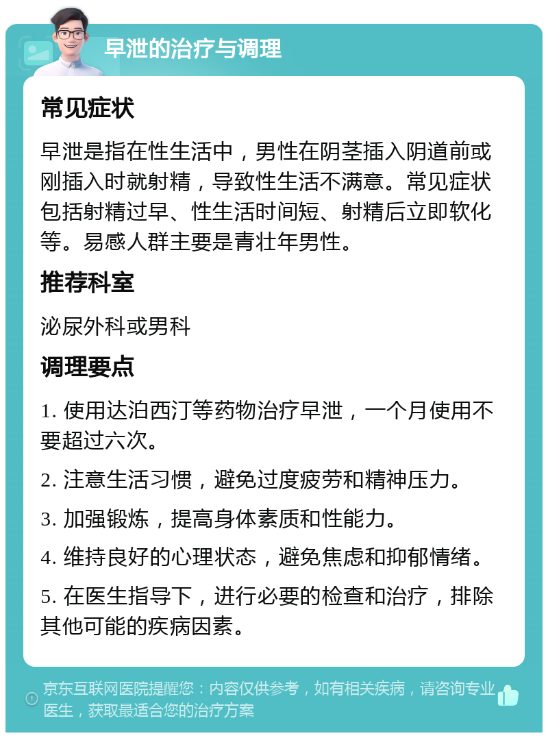 早泄的治疗与调理 常见症状 早泄是指在性生活中，男性在阴茎插入阴道前或刚插入时就射精，导致性生活不满意。常见症状包括射精过早、性生活时间短、射精后立即软化等。易感人群主要是青壮年男性。 推荐科室 泌尿外科或男科 调理要点 1. 使用达泊西汀等药物治疗早泄，一个月使用不要超过六次。 2. 注意生活习惯，避免过度疲劳和精神压力。 3. 加强锻炼，提高身体素质和性能力。 4. 维持良好的心理状态，避免焦虑和抑郁情绪。 5. 在医生指导下，进行必要的检查和治疗，排除其他可能的疾病因素。