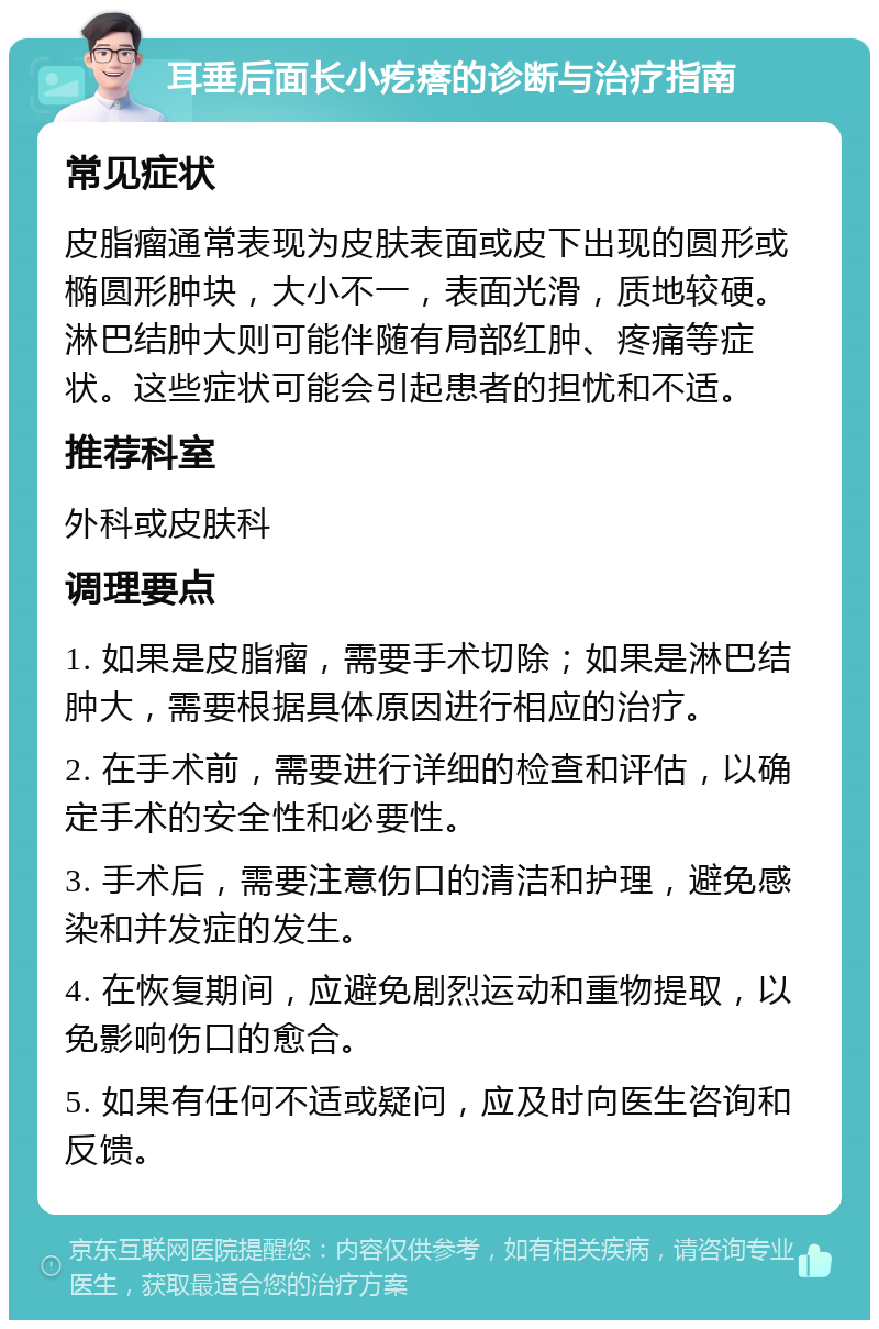 耳垂后面长小疙瘩的诊断与治疗指南 常见症状 皮脂瘤通常表现为皮肤表面或皮下出现的圆形或椭圆形肿块，大小不一，表面光滑，质地较硬。淋巴结肿大则可能伴随有局部红肿、疼痛等症状。这些症状可能会引起患者的担忧和不适。 推荐科室 外科或皮肤科 调理要点 1. 如果是皮脂瘤，需要手术切除；如果是淋巴结肿大，需要根据具体原因进行相应的治疗。 2. 在手术前，需要进行详细的检查和评估，以确定手术的安全性和必要性。 3. 手术后，需要注意伤口的清洁和护理，避免感染和并发症的发生。 4. 在恢复期间，应避免剧烈运动和重物提取，以免影响伤口的愈合。 5. 如果有任何不适或疑问，应及时向医生咨询和反馈。