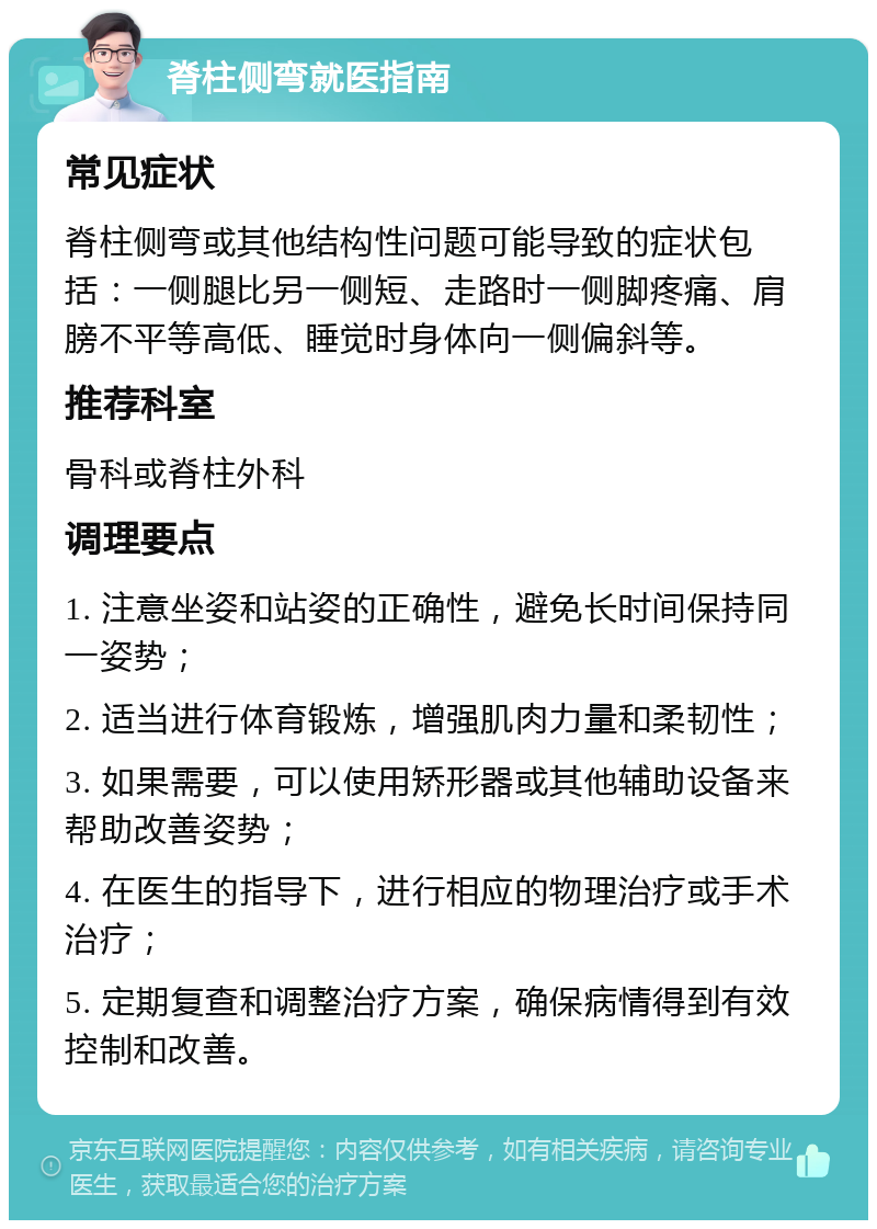 脊柱侧弯就医指南 常见症状 脊柱侧弯或其他结构性问题可能导致的症状包括：一侧腿比另一侧短、走路时一侧脚疼痛、肩膀不平等高低、睡觉时身体向一侧偏斜等。 推荐科室 骨科或脊柱外科 调理要点 1. 注意坐姿和站姿的正确性，避免长时间保持同一姿势； 2. 适当进行体育锻炼，增强肌肉力量和柔韧性； 3. 如果需要，可以使用矫形器或其他辅助设备来帮助改善姿势； 4. 在医生的指导下，进行相应的物理治疗或手术治疗； 5. 定期复查和调整治疗方案，确保病情得到有效控制和改善。