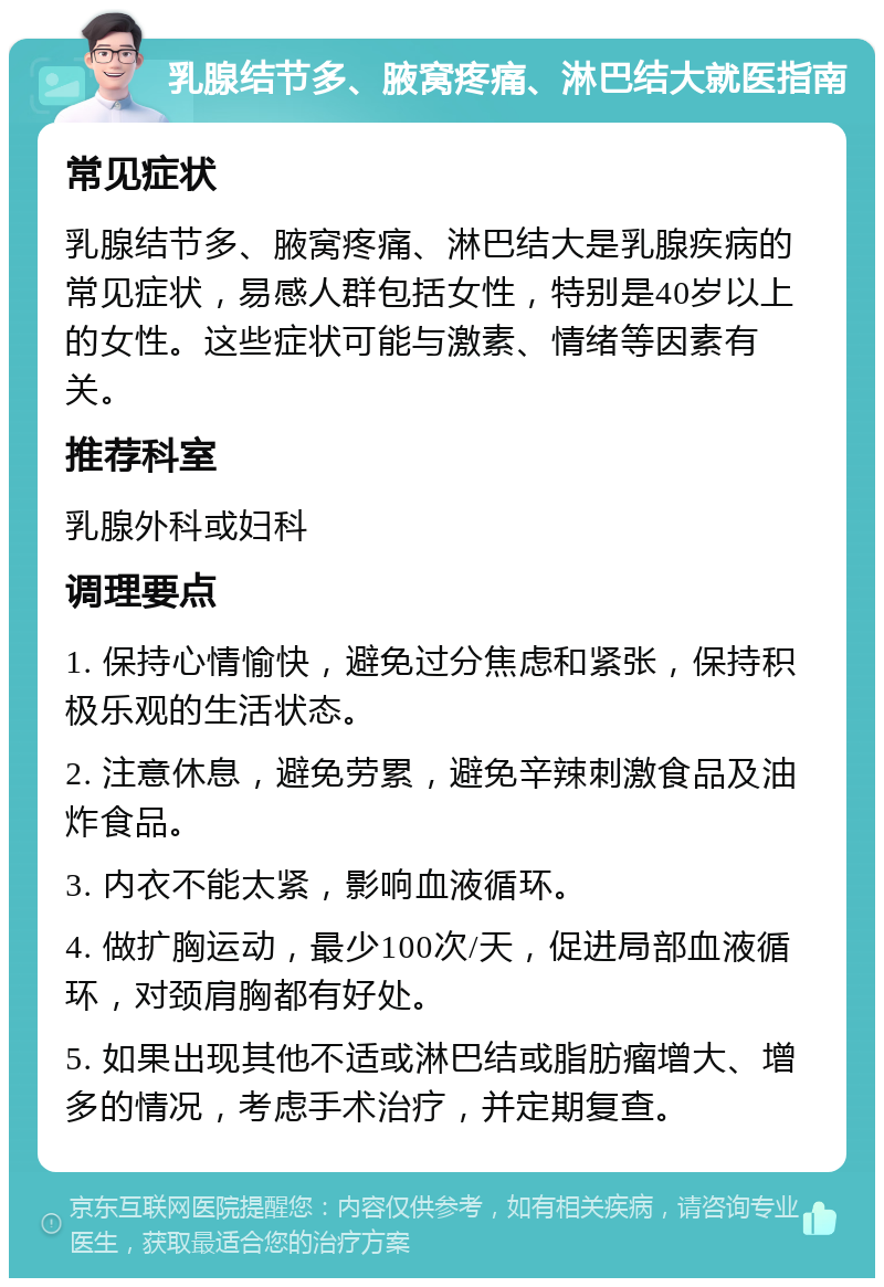 乳腺结节多、腋窝疼痛、淋巴结大就医指南 常见症状 乳腺结节多、腋窝疼痛、淋巴结大是乳腺疾病的常见症状，易感人群包括女性，特别是40岁以上的女性。这些症状可能与激素、情绪等因素有关。 推荐科室 乳腺外科或妇科 调理要点 1. 保持心情愉快，避免过分焦虑和紧张，保持积极乐观的生活状态。 2. 注意休息，避免劳累，避免辛辣刺激食品及油炸食品。 3. 内衣不能太紧，影响血液循环。 4. 做扩胸运动，最少100次/天，促进局部血液循环，对颈肩胸都有好处。 5. 如果出现其他不适或淋巴结或脂肪瘤增大、增多的情况，考虑手术治疗，并定期复查。