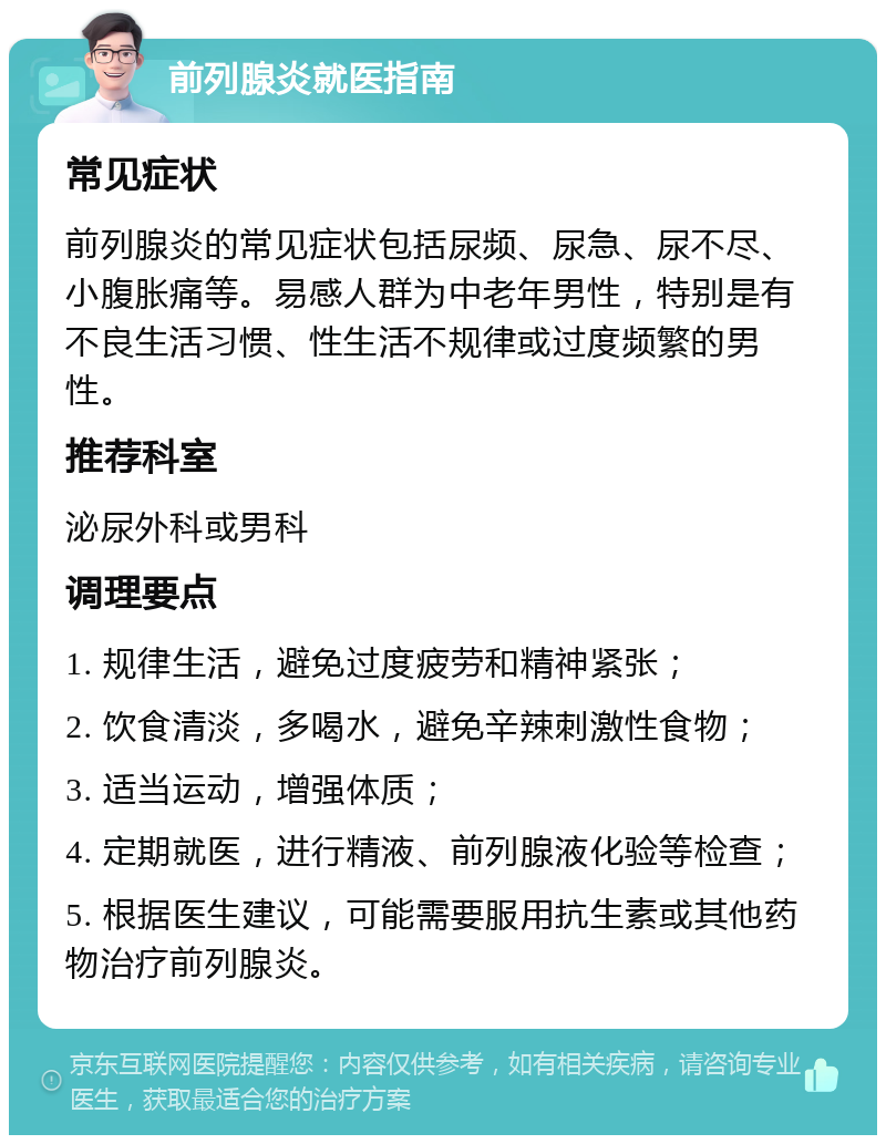 前列腺炎就医指南 常见症状 前列腺炎的常见症状包括尿频、尿急、尿不尽、小腹胀痛等。易感人群为中老年男性，特别是有不良生活习惯、性生活不规律或过度频繁的男性。 推荐科室 泌尿外科或男科 调理要点 1. 规律生活，避免过度疲劳和精神紧张； 2. 饮食清淡，多喝水，避免辛辣刺激性食物； 3. 适当运动，增强体质； 4. 定期就医，进行精液、前列腺液化验等检查； 5. 根据医生建议，可能需要服用抗生素或其他药物治疗前列腺炎。