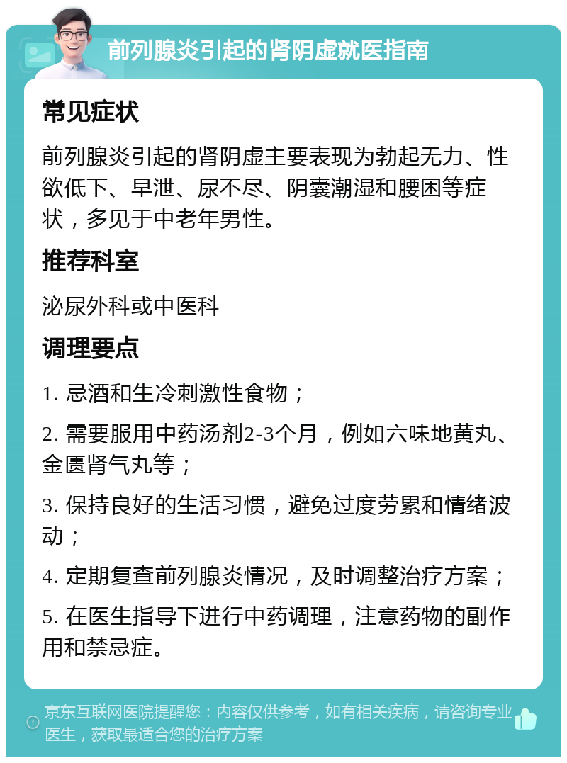 前列腺炎引起的肾阴虚就医指南 常见症状 前列腺炎引起的肾阴虚主要表现为勃起无力、性欲低下、早泄、尿不尽、阴囊潮湿和腰困等症状，多见于中老年男性。 推荐科室 泌尿外科或中医科 调理要点 1. 忌酒和生冷刺激性食物； 2. 需要服用中药汤剂2-3个月，例如六味地黄丸、金匮肾气丸等； 3. 保持良好的生活习惯，避免过度劳累和情绪波动； 4. 定期复查前列腺炎情况，及时调整治疗方案； 5. 在医生指导下进行中药调理，注意药物的副作用和禁忌症。