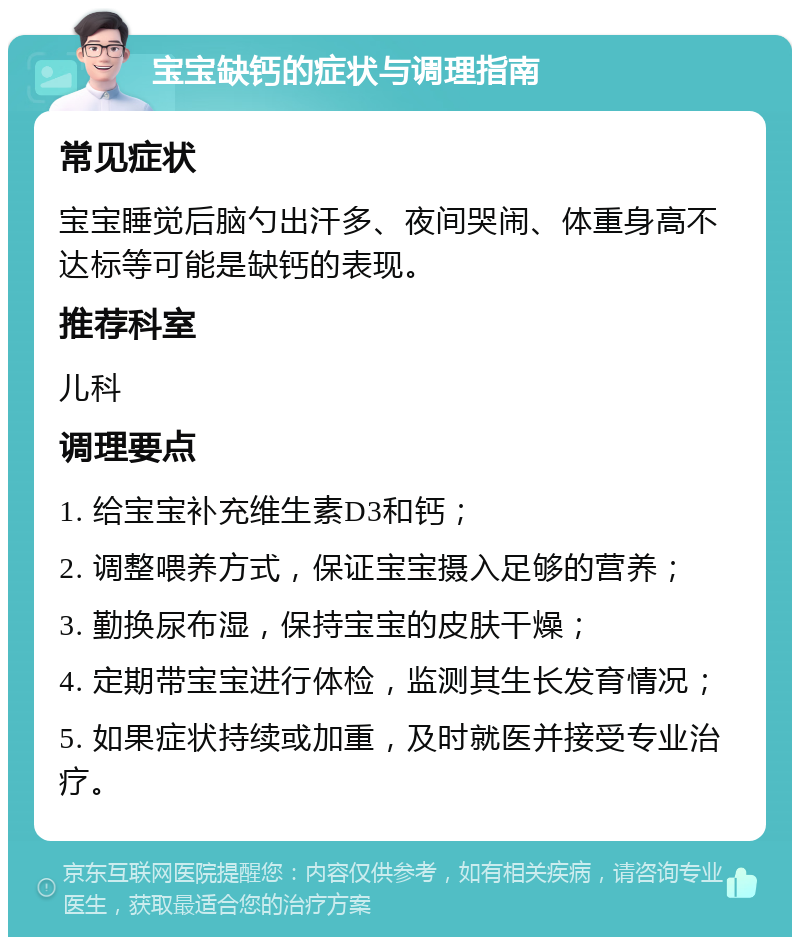 宝宝缺钙的症状与调理指南 常见症状 宝宝睡觉后脑勺出汗多、夜间哭闹、体重身高不达标等可能是缺钙的表现。 推荐科室 儿科 调理要点 1. 给宝宝补充维生素D3和钙； 2. 调整喂养方式，保证宝宝摄入足够的营养； 3. 勤换尿布湿，保持宝宝的皮肤干燥； 4. 定期带宝宝进行体检，监测其生长发育情况； 5. 如果症状持续或加重，及时就医并接受专业治疗。