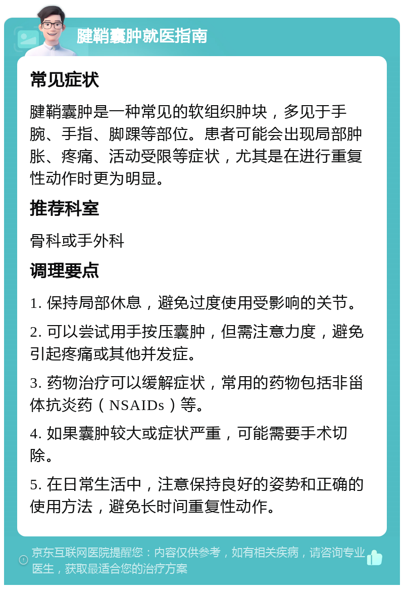 腱鞘囊肿就医指南 常见症状 腱鞘囊肿是一种常见的软组织肿块，多见于手腕、手指、脚踝等部位。患者可能会出现局部肿胀、疼痛、活动受限等症状，尤其是在进行重复性动作时更为明显。 推荐科室 骨科或手外科 调理要点 1. 保持局部休息，避免过度使用受影响的关节。 2. 可以尝试用手按压囊肿，但需注意力度，避免引起疼痛或其他并发症。 3. 药物治疗可以缓解症状，常用的药物包括非甾体抗炎药（NSAIDs）等。 4. 如果囊肿较大或症状严重，可能需要手术切除。 5. 在日常生活中，注意保持良好的姿势和正确的使用方法，避免长时间重复性动作。