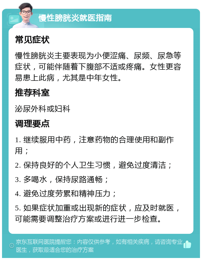 慢性膀胱炎就医指南 常见症状 慢性膀胱炎主要表现为小便涩痛、尿频、尿急等症状，可能伴随着下腹部不适或疼痛。女性更容易患上此病，尤其是中年女性。 推荐科室 泌尿外科或妇科 调理要点 1. 继续服用中药，注意药物的合理使用和副作用； 2. 保持良好的个人卫生习惯，避免过度清洁； 3. 多喝水，保持尿路通畅； 4. 避免过度劳累和精神压力； 5. 如果症状加重或出现新的症状，应及时就医，可能需要调整治疗方案或进行进一步检查。