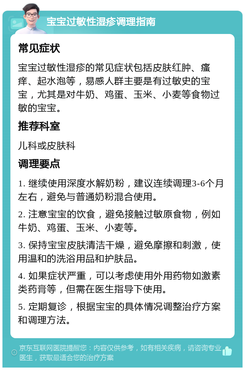 宝宝过敏性湿疹调理指南 常见症状 宝宝过敏性湿疹的常见症状包括皮肤红肿、瘙痒、起水泡等，易感人群主要是有过敏史的宝宝，尤其是对牛奶、鸡蛋、玉米、小麦等食物过敏的宝宝。 推荐科室 儿科或皮肤科 调理要点 1. 继续使用深度水解奶粉，建议连续调理3-6个月左右，避免与普通奶粉混合使用。 2. 注意宝宝的饮食，避免接触过敏原食物，例如牛奶、鸡蛋、玉米、小麦等。 3. 保持宝宝皮肤清洁干燥，避免摩擦和刺激，使用温和的洗浴用品和护肤品。 4. 如果症状严重，可以考虑使用外用药物如激素类药膏等，但需在医生指导下使用。 5. 定期复诊，根据宝宝的具体情况调整治疗方案和调理方法。