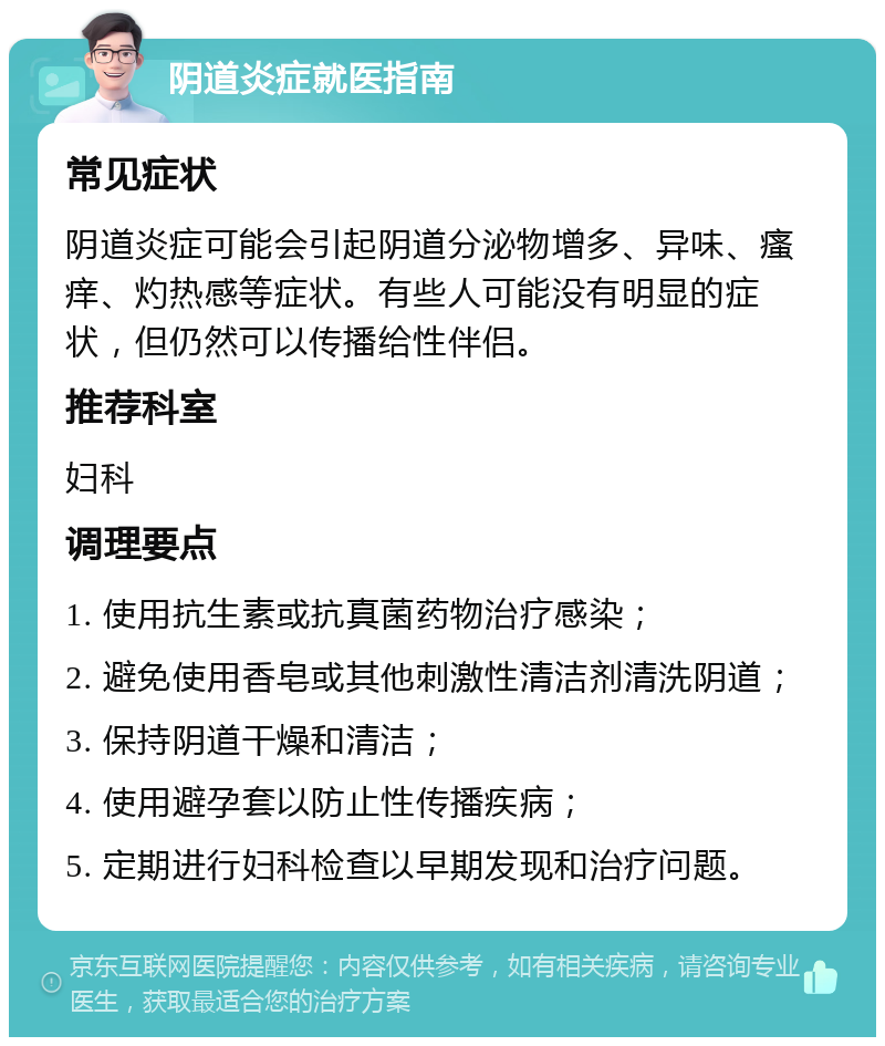 阴道炎症就医指南 常见症状 阴道炎症可能会引起阴道分泌物增多、异味、瘙痒、灼热感等症状。有些人可能没有明显的症状，但仍然可以传播给性伴侣。 推荐科室 妇科 调理要点 1. 使用抗生素或抗真菌药物治疗感染； 2. 避免使用香皂或其他刺激性清洁剂清洗阴道； 3. 保持阴道干燥和清洁； 4. 使用避孕套以防止性传播疾病； 5. 定期进行妇科检查以早期发现和治疗问题。