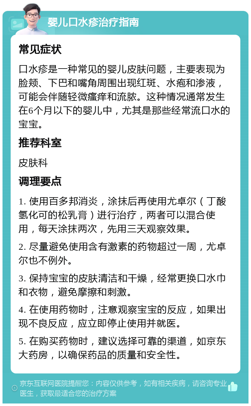 婴儿口水疹治疗指南 常见症状 口水疹是一种常见的婴儿皮肤问题，主要表现为脸颊、下巴和嘴角周围出现红斑、水疱和渗液，可能会伴随轻微瘙痒和流脓。这种情况通常发生在6个月以下的婴儿中，尤其是那些经常流口水的宝宝。 推荐科室 皮肤科 调理要点 1. 使用百多邦消炎，涂抹后再使用尤卓尔（丁酸氢化可的松乳膏）进行治疗，两者可以混合使用，每天涂抹两次，先用三天观察效果。 2. 尽量避免使用含有激素的药物超过一周，尤卓尔也不例外。 3. 保持宝宝的皮肤清洁和干燥，经常更换口水巾和衣物，避免摩擦和刺激。 4. 在使用药物时，注意观察宝宝的反应，如果出现不良反应，应立即停止使用并就医。 5. 在购买药物时，建议选择可靠的渠道，如京东大药房，以确保药品的质量和安全性。