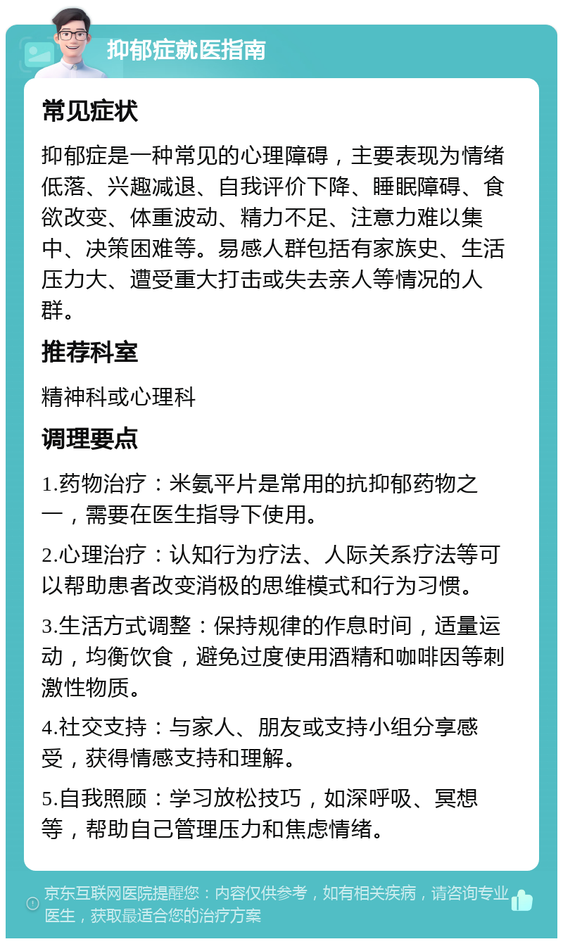 抑郁症就医指南 常见症状 抑郁症是一种常见的心理障碍，主要表现为情绪低落、兴趣减退、自我评价下降、睡眠障碍、食欲改变、体重波动、精力不足、注意力难以集中、决策困难等。易感人群包括有家族史、生活压力大、遭受重大打击或失去亲人等情况的人群。 推荐科室 精神科或心理科 调理要点 1.药物治疗：米氨平片是常用的抗抑郁药物之一，需要在医生指导下使用。 2.心理治疗：认知行为疗法、人际关系疗法等可以帮助患者改变消极的思维模式和行为习惯。 3.生活方式调整：保持规律的作息时间，适量运动，均衡饮食，避免过度使用酒精和咖啡因等刺激性物质。 4.社交支持：与家人、朋友或支持小组分享感受，获得情感支持和理解。 5.自我照顾：学习放松技巧，如深呼吸、冥想等，帮助自己管理压力和焦虑情绪。