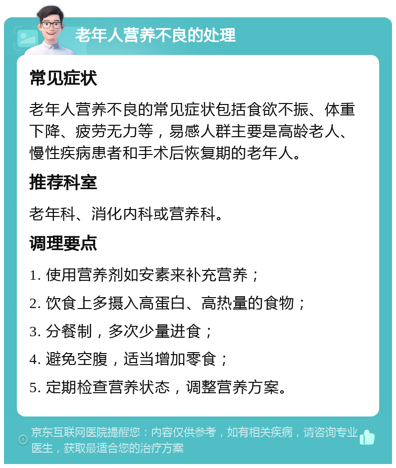 老年人营养不良的处理 常见症状 老年人营养不良的常见症状包括食欲不振、体重下降、疲劳无力等，易感人群主要是高龄老人、慢性疾病患者和手术后恢复期的老年人。 推荐科室 老年科、消化内科或营养科。 调理要点 1. 使用营养剂如安素来补充营养； 2. 饮食上多摄入高蛋白、高热量的食物； 3. 分餐制，多次少量进食； 4. 避免空腹，适当增加零食； 5. 定期检查营养状态，调整营养方案。