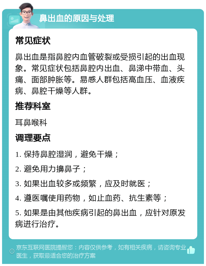 鼻出血的原因与处理 常见症状 鼻出血是指鼻腔内血管破裂或受损引起的出血现象。常见症状包括鼻腔内出血、鼻涕中带血、头痛、面部肿胀等。易感人群包括高血压、血液疾病、鼻腔干燥等人群。 推荐科室 耳鼻喉科 调理要点 1. 保持鼻腔湿润，避免干燥； 2. 避免用力擤鼻子； 3. 如果出血较多或频繁，应及时就医； 4. 遵医嘱使用药物，如止血药、抗生素等； 5. 如果是由其他疾病引起的鼻出血，应针对原发病进行治疗。