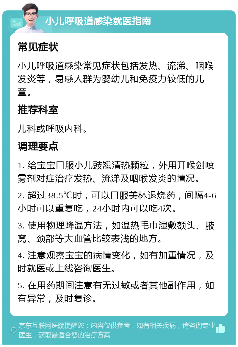 小儿呼吸道感染就医指南 常见症状 小儿呼吸道感染常见症状包括发热、流涕、咽喉发炎等，易感人群为婴幼儿和免疫力较低的儿童。 推荐科室 儿科或呼吸内科。 调理要点 1. 给宝宝口服小儿豉翘清热颗粒，外用开喉剑喷雾剂对症治疗发热、流涕及咽喉发炎的情况。 2. 超过38.5℃时，可以口服美林退烧药，间隔4-6小时可以重复吃，24小时内可以吃4次。 3. 使用物理降温方法，如温热毛巾湿敷额头、腋窝、颈部等大血管比较表浅的地方。 4. 注意观察宝宝的病情变化，如有加重情况，及时就医或上线咨询医生。 5. 在用药期间注意有无过敏或者其他副作用，如有异常，及时复诊。