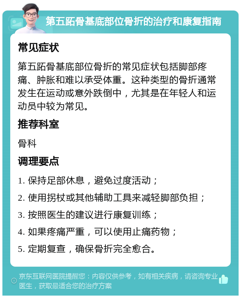 第五跖骨基底部位骨折的治疗和康复指南 常见症状 第五跖骨基底部位骨折的常见症状包括脚部疼痛、肿胀和难以承受体重。这种类型的骨折通常发生在运动或意外跌倒中，尤其是在年轻人和运动员中较为常见。 推荐科室 骨科 调理要点 1. 保持足部休息，避免过度活动； 2. 使用拐杖或其他辅助工具来减轻脚部负担； 3. 按照医生的建议进行康复训练； 4. 如果疼痛严重，可以使用止痛药物； 5. 定期复查，确保骨折完全愈合。