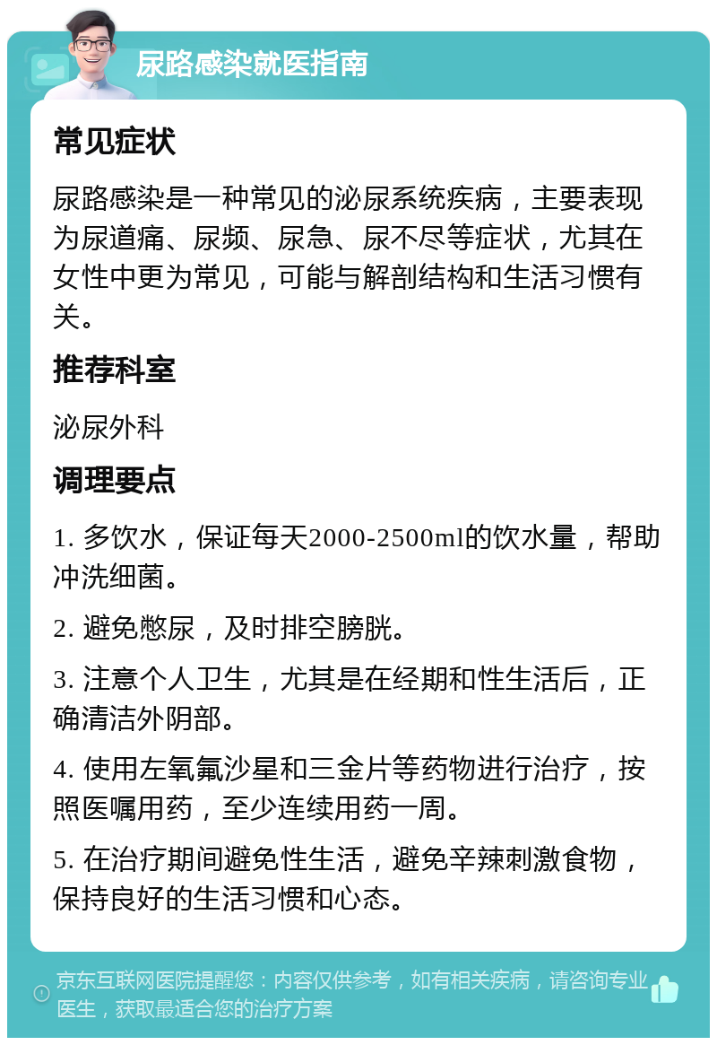 尿路感染就医指南 常见症状 尿路感染是一种常见的泌尿系统疾病，主要表现为尿道痛、尿频、尿急、尿不尽等症状，尤其在女性中更为常见，可能与解剖结构和生活习惯有关。 推荐科室 泌尿外科 调理要点 1. 多饮水，保证每天2000-2500ml的饮水量，帮助冲洗细菌。 2. 避免憋尿，及时排空膀胱。 3. 注意个人卫生，尤其是在经期和性生活后，正确清洁外阴部。 4. 使用左氧氟沙星和三金片等药物进行治疗，按照医嘱用药，至少连续用药一周。 5. 在治疗期间避免性生活，避免辛辣刺激食物，保持良好的生活习惯和心态。